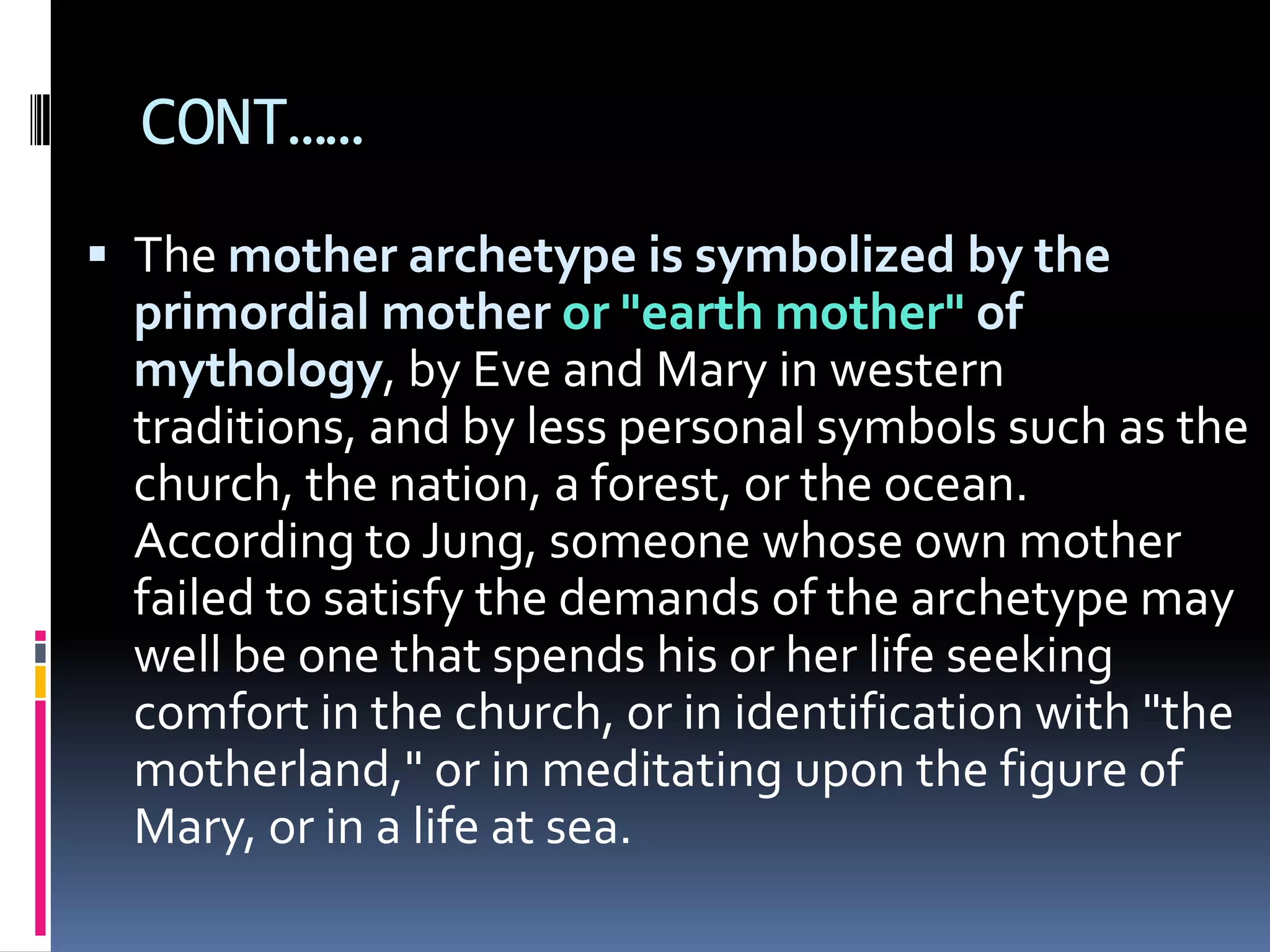 CONT……
 The mother archetype is symbolized by the
primordial mother or "earth mother" of
mythology, by Eve and Mary in western
traditions, and by less personal symbols such as the
church, the nation, a forest, or the ocean.
According to Jung, someone whose own mother
failed to satisfy the demands of the archetype may
well be one that spends his or her life seeking
comfort in the church, or in identification with "the
motherland," or in meditating upon the figure of
Mary, or in a life at sea.
 