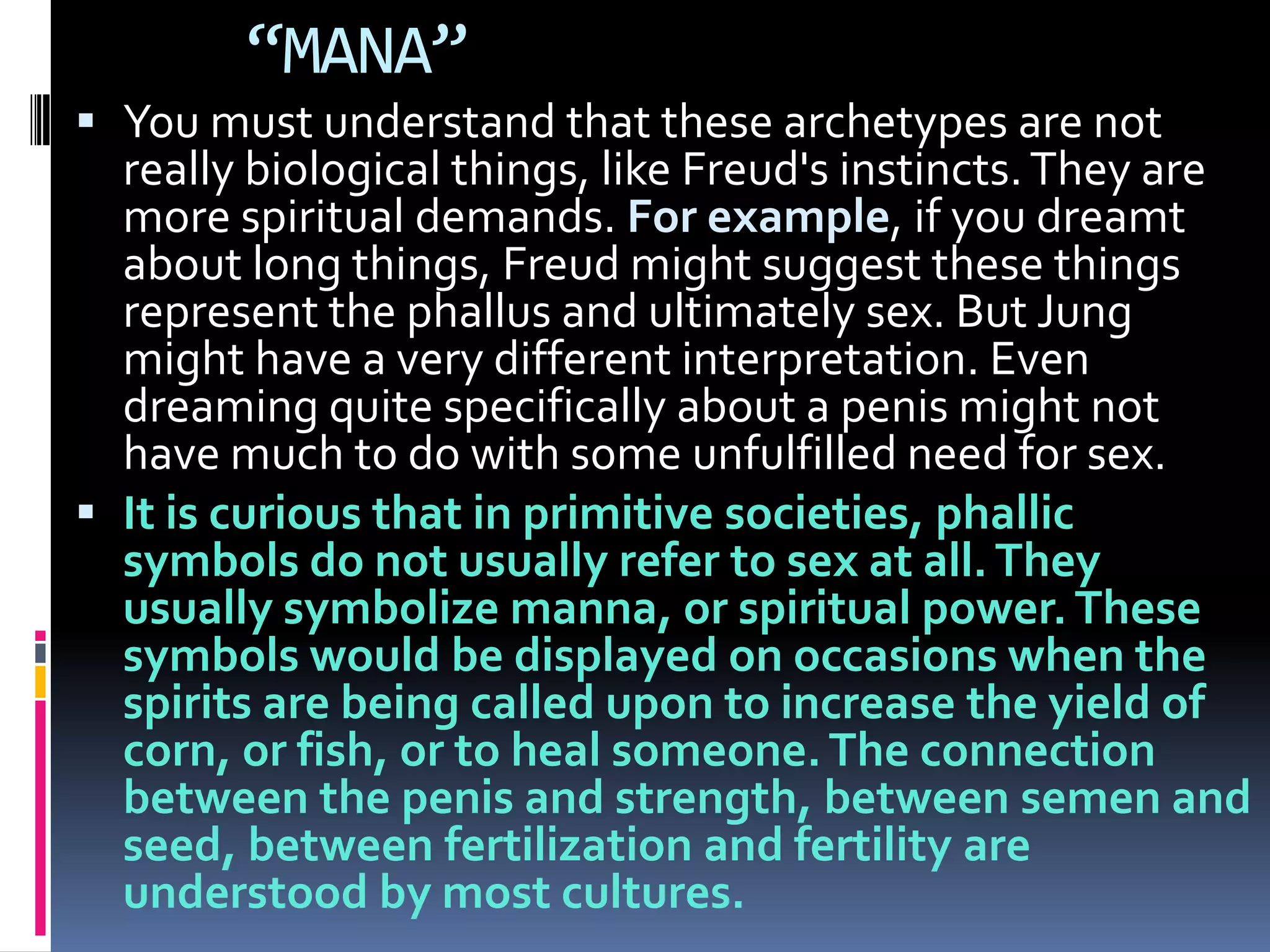 “MANA”
 You must understand that these archetypes are not
really biological things, like Freud's instincts.They are
more spiritual demands. For example, if you dreamt
about long things, Freud might suggest these things
represent the phallus and ultimately sex. But Jung
might have a very different interpretation. Even
dreaming quite specifically about a penis might not
have much to do with some unfulfilled need for sex.
 It is curious that in primitive societies, phallic
symbols do not usually refer to sex at all.They
usually symbolize manna, or spiritual power. These
symbols would be displayed on occasions when the
spirits are being called upon to increase the yield of
corn, or fish, or to heal someone.The connection
between the penis and strength, between semen and
seed, between fertilization and fertility are
understood by most cultures.
 