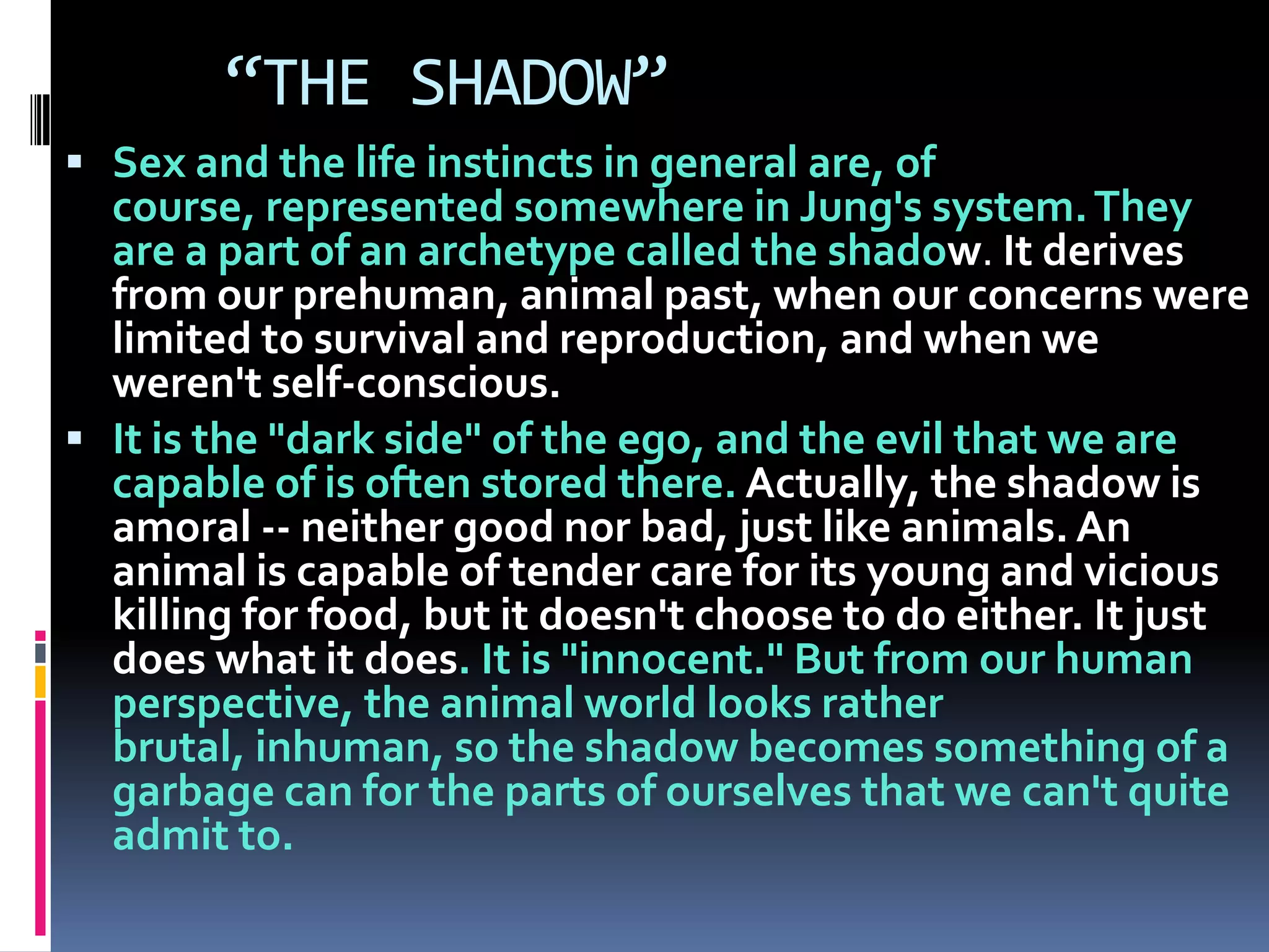 “THE SHADOW”
 Sex and the life instincts in general are, of
course, represented somewhere in Jung's system.They
are a part of an archetype called the shadow. It derives
from our prehuman, animal past, when our concerns were
limited to survival and reproduction, and when we
weren't self-conscious.
 It is the "dark side" of the ego, and the evil that we are
capable of is often stored there. Actually, the shadow is
amoral -- neither good nor bad, just like animals. An
animal is capable of tender care for its young and vicious
killing for food, but it doesn't choose to do either. It just
does what it does. It is "innocent." But from our human
perspective, the animal world looks rather
brutal, inhuman, so the shadow becomes something of a
garbage can for the parts of ourselves that we can't quite
admit to.
 