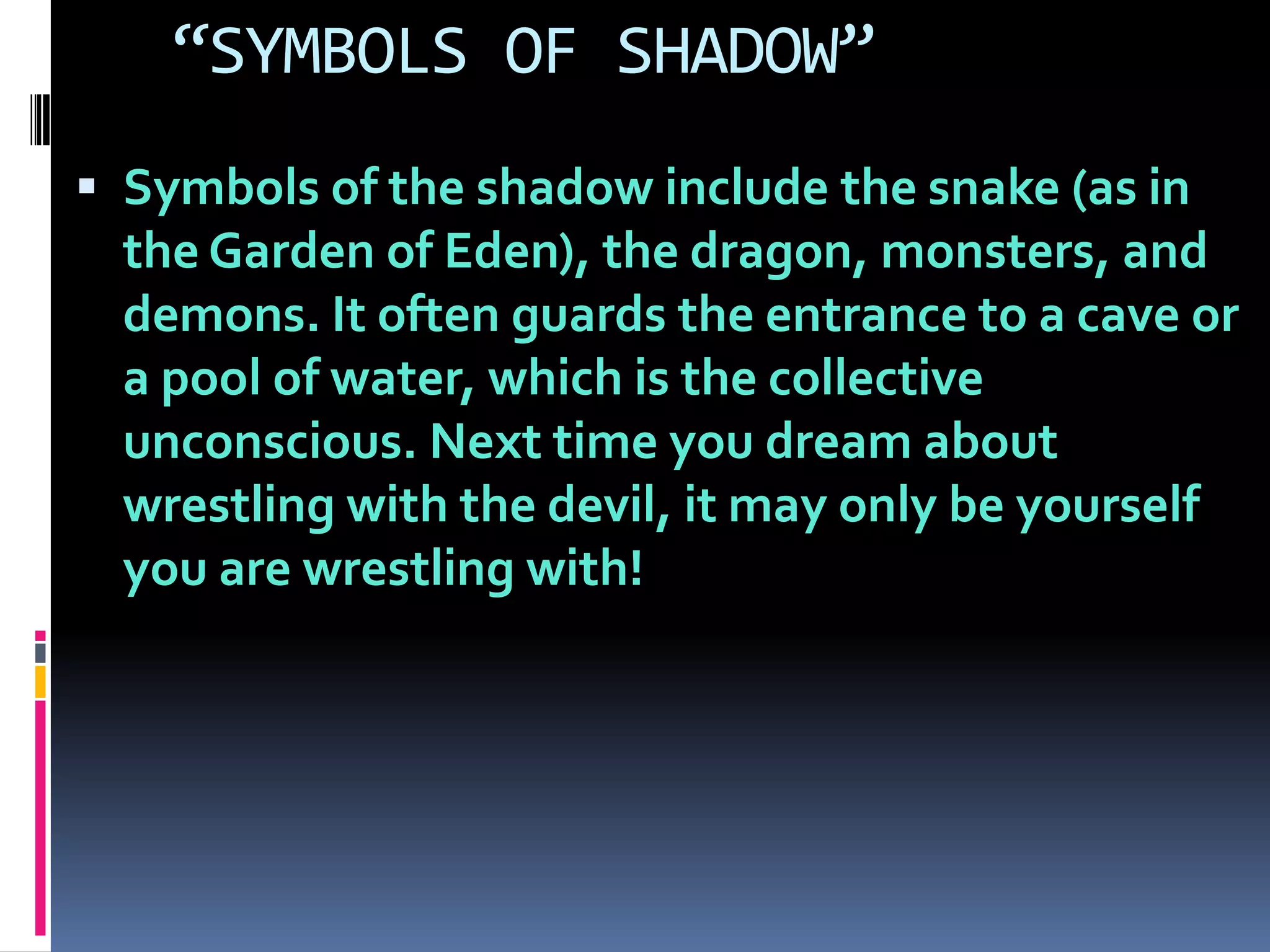“SYMBOLS OF SHADOW”
 Symbols of the shadow include the snake (as in
the Garden of Eden), the dragon, monsters, and
demons. It often guards the entrance to a cave or
a pool of water, which is the collective
unconscious. Next time you dream about
wrestling with the devil, it may only be yourself
you are wrestling with!
 