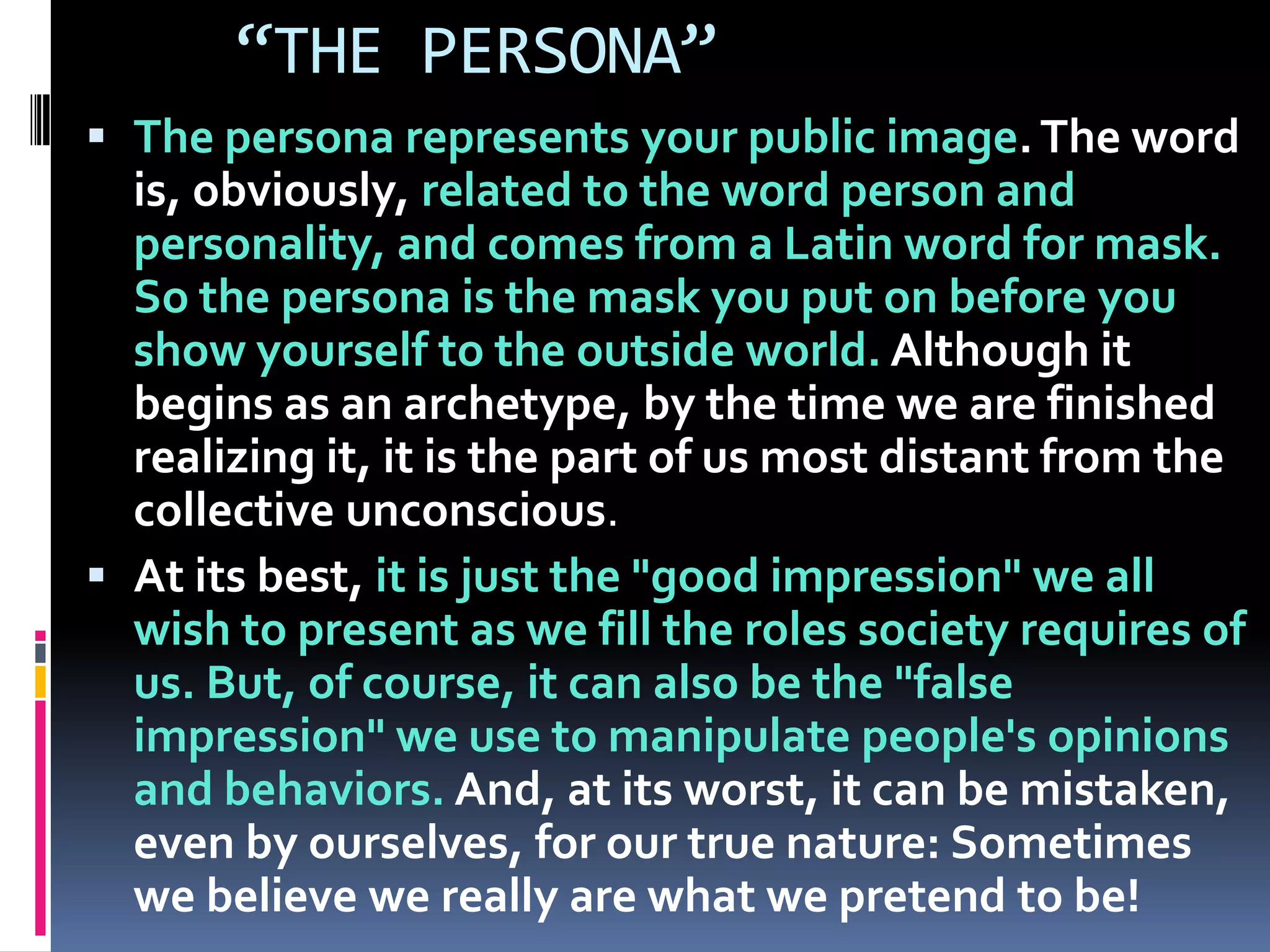“THE PERSONA”
 The persona represents your public image.The word
is, obviously, related to the word person and
personality, and comes from a Latin word for mask.
So the persona is the mask you put on before you
show yourself to the outside world. Although it
begins as an archetype, by the time we are finished
realizing it, it is the part of us most distant from the
collective unconscious.
 At its best, it is just the "good impression" we all
wish to present as we fill the roles society requires of
us. But, of course, it can also be the "false
impression" we use to manipulate people's opinions
and behaviors. And, at its worst, it can be mistaken,
even by ourselves, for our true nature: Sometimes
we believe we really are what we pretend to be!
 