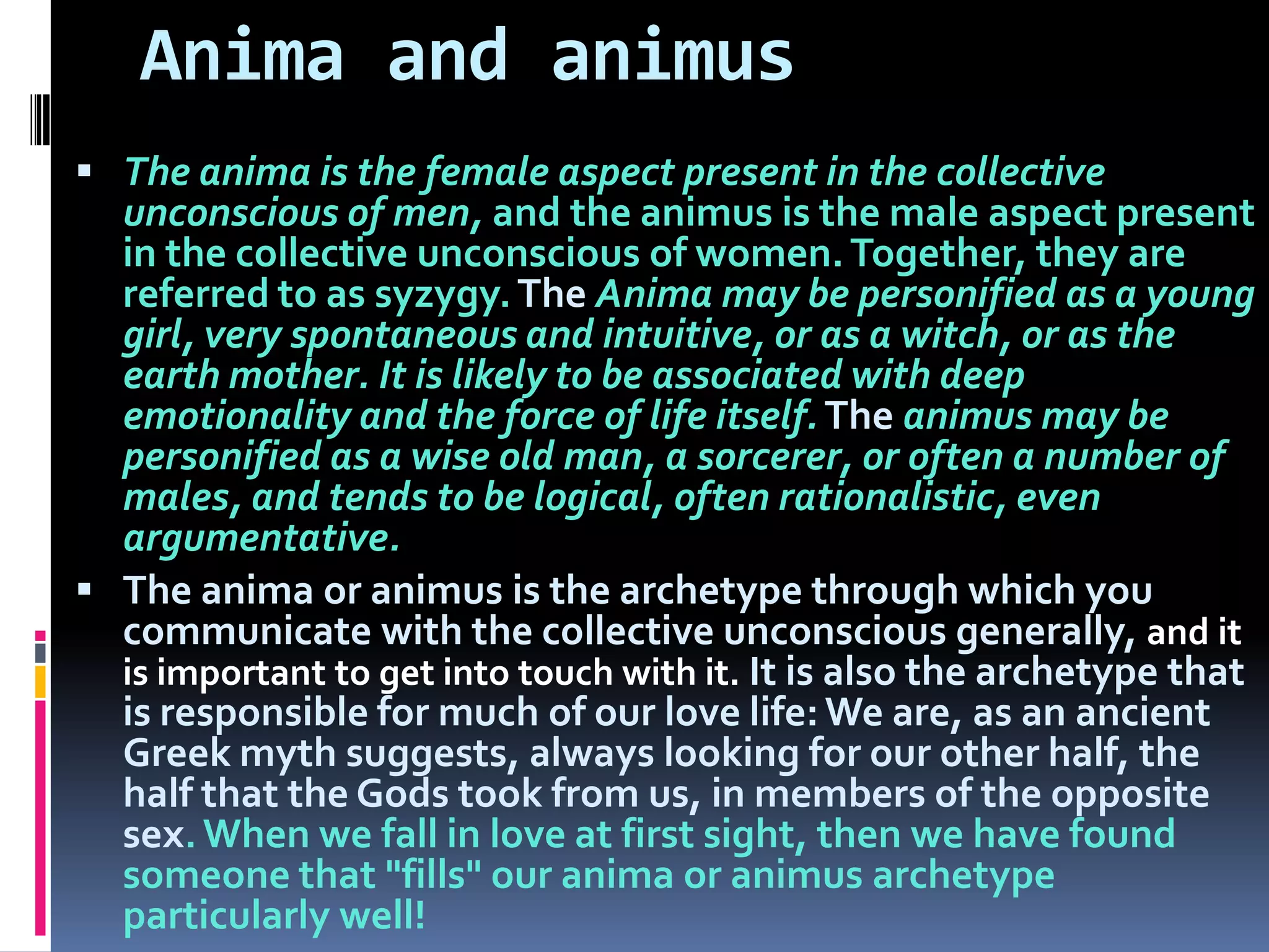 Anima and animus
 The anima is the female aspect present in the collective
unconscious of men, and the animus is the male aspect present
in the collective unconscious of women.Together, they are
referred to as syzygy.The Anima may be personified as a young
girl, very spontaneous and intuitive, or as a witch, or as the
earth mother. It is likely to be associated with deep
emotionality and the force of life itself.The animus may be
personified as a wise old man, a sorcerer, or often a number of
males, and tends to be logical, often rationalistic, even
argumentative.
 The anima or animus is the archetype through which you
communicate with the collective unconscious generally, and it
is important to get into touch with it. It is also the archetype that
is responsible for much of our love life:We are, as an ancient
Greek myth suggests, always looking for our other half, the
half that the Gods took from us, in members of the opposite
sex.When we fall in love at first sight, then we have found
someone that "fills" our anima or animus archetype
particularly well!
 
