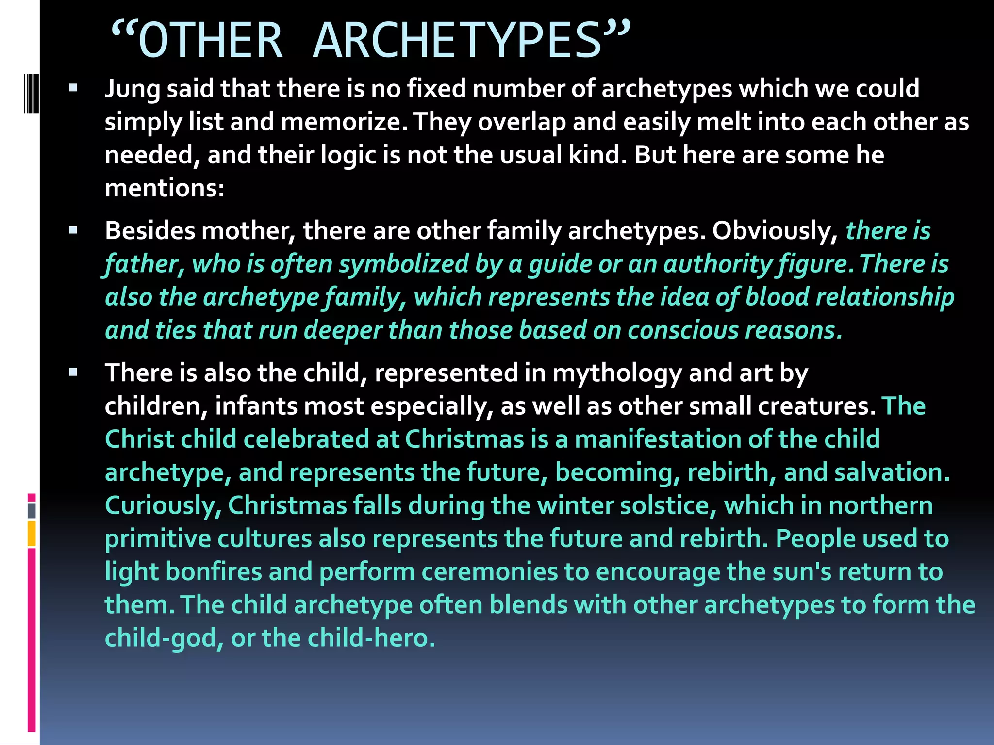 “OTHER ARCHETYPES”
 Jung said that there is no fixed number of archetypes which we could
simply list and memorize.They overlap and easily melt into each other as
needed, and their logic is not the usual kind. But here are some he
mentions:
 Besides mother, there are other family archetypes. Obviously, there is
father, who is often symbolized by a guide or an authority figure.There is
also the archetype family, which represents the idea of blood relationship
and ties that run deeper than those based on conscious reasons.
 There is also the child, represented in mythology and art by
children, infants most especially, as well as other small creatures.The
Christ child celebrated at Christmas is a manifestation of the child
archetype, and represents the future, becoming, rebirth, and salvation.
Curiously, Christmas falls during the winter solstice, which in northern
primitive cultures also represents the future and rebirth. People used to
light bonfires and perform ceremonies to encourage the sun's return to
them.The child archetype often blends with other archetypes to form the
child-god, or the child-hero.
 