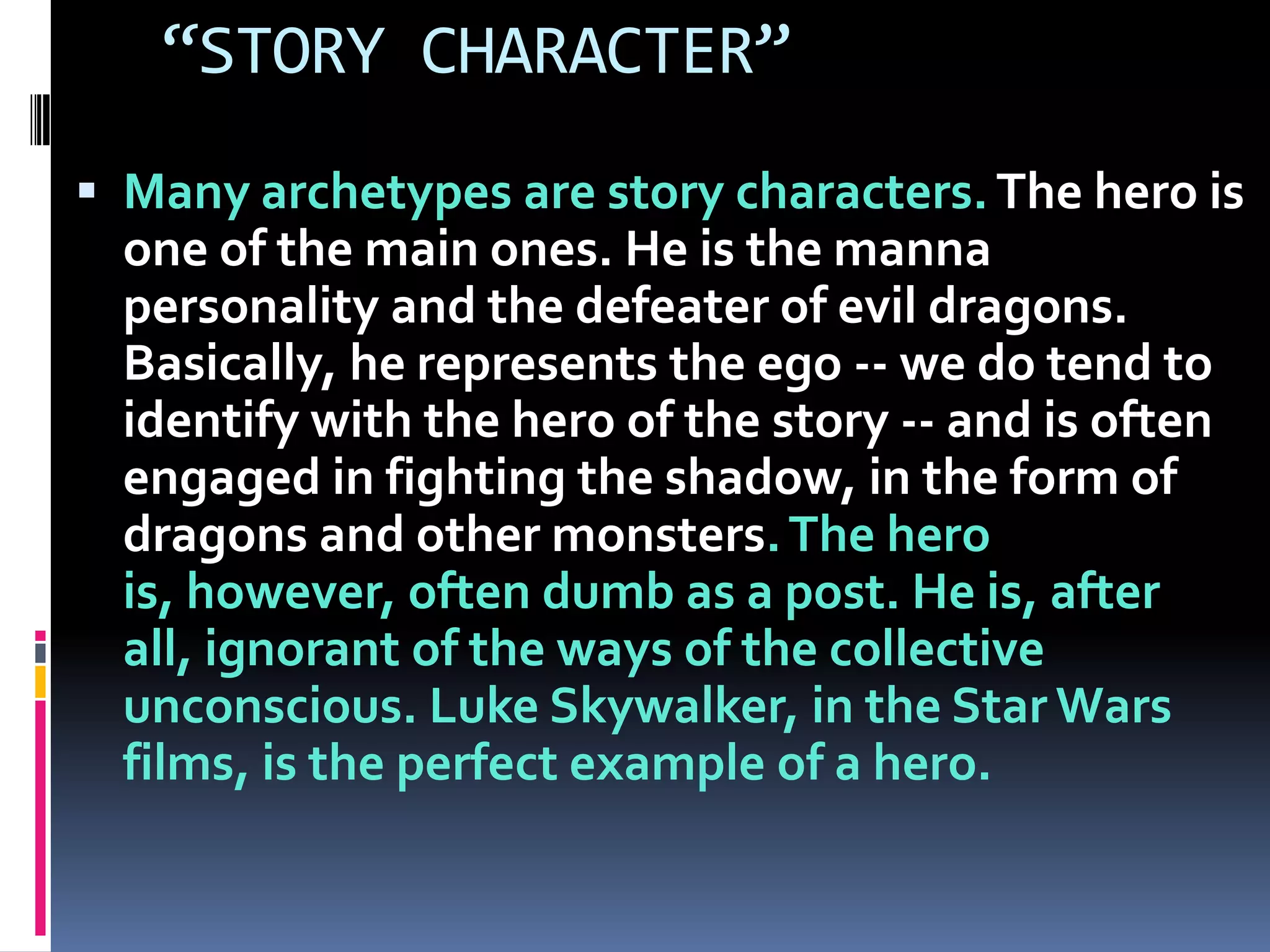 “STORY CHARACTER”
 Many archetypes are story characters.The hero is
one of the main ones. He is the manna
personality and the defeater of evil dragons.
Basically, he represents the ego -- we do tend to
identify with the hero of the story -- and is often
engaged in fighting the shadow, in the form of
dragons and other monsters.The hero
is, however, often dumb as a post. He is, after
all, ignorant of the ways of the collective
unconscious. Luke Skywalker, in the Star Wars
films, is the perfect example of a hero.
 