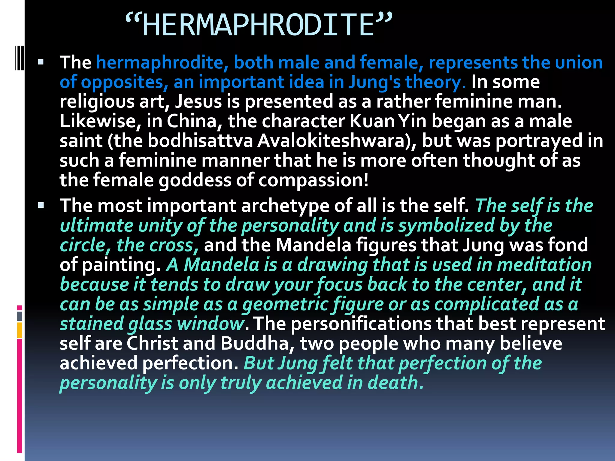 “HERMAPHRODITE”
 The hermaphrodite, both male and female, represents the union
of opposites, an important idea in Jung's theory. In some
religious art, Jesus is presented as a rather feminine man.
Likewise, in China, the character KuanYin began as a male
saint (the bodhisattva Avalokiteshwara), but was portrayed in
such a feminine manner that he is more often thought of as
the female goddess of compassion!
 The most important archetype of all is the self. The self is the
ultimate unity of the personality and is symbolized by the
circle, the cross, and the Mandela figures that Jung was fond
of painting. A Mandela is a drawing that is used in meditation
because it tends to draw your focus back to the center, and it
can be as simple as a geometric figure or as complicated as a
stained glass window.The personifications that best represent
self are Christ and Buddha, two people who many believe
achieved perfection. But Jung felt that perfection of the
personality is only truly achieved in death.
 