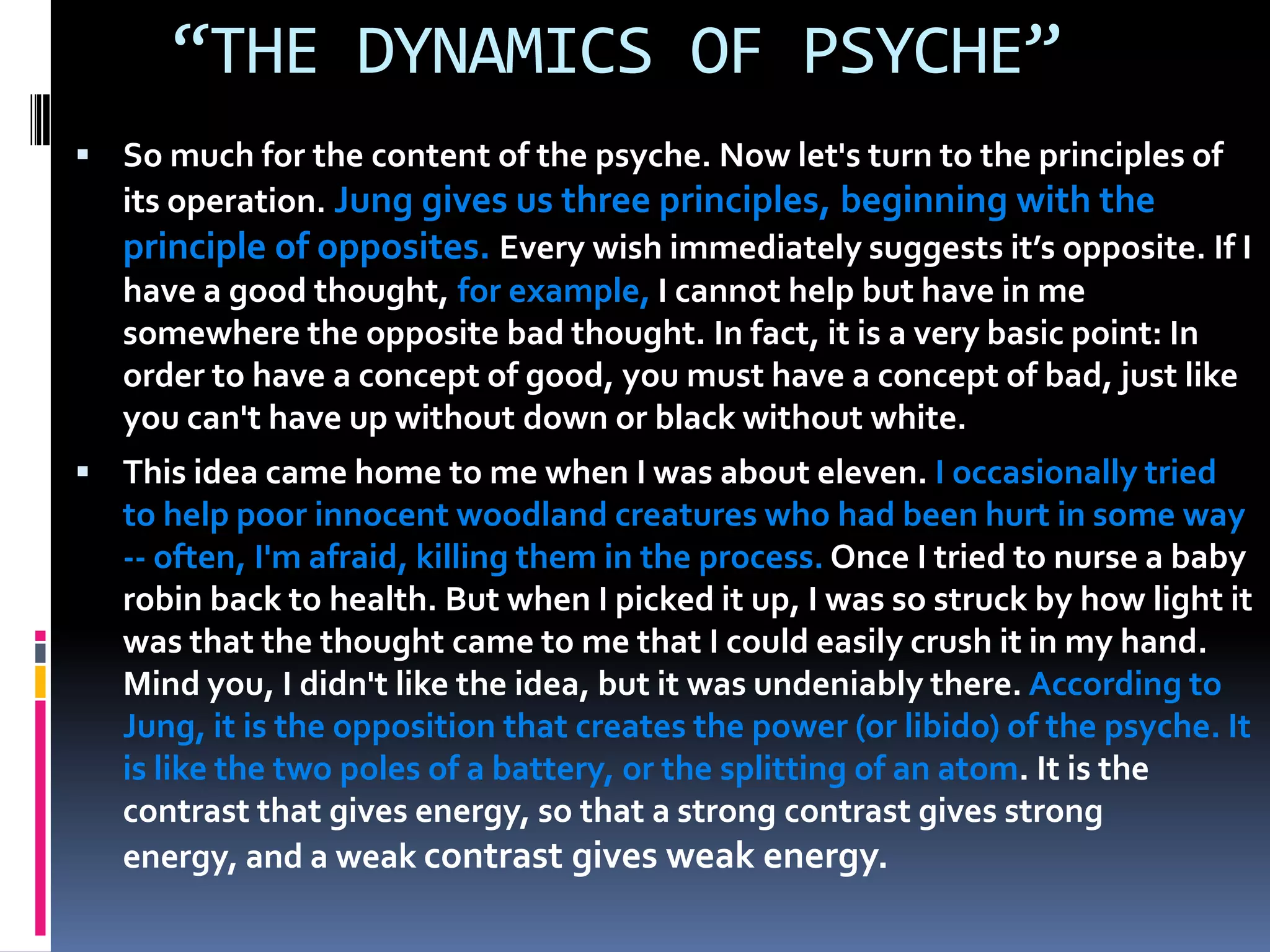 “THE DYNAMICS OF PSYCHE”
 So much for the content of the psyche. Now let's turn to the principles of
its operation. Jung gives us three principles, beginning with the
principle of opposites. Every wish immediately suggests it’s opposite. If I
have a good thought, for example, I cannot help but have in me
somewhere the opposite bad thought. In fact, it is a very basic point: In
order to have a concept of good, you must have a concept of bad, just like
you can't have up without down or black without white.
 This idea came home to me when I was about eleven. I occasionally tried
to help poor innocent woodland creatures who had been hurt in some way
-- often, I'm afraid, killing them in the process. Once I tried to nurse a baby
robin back to health. But when I picked it up, I was so struck by how light it
was that the thought came to me that I could easily crush it in my hand.
Mind you, I didn't like the idea, but it was undeniably there. According to
Jung, it is the opposition that creates the power (or libido) of the psyche. It
is like the two poles of a battery, or the splitting of an atom. It is the
contrast that gives energy, so that a strong contrast gives strong
energy, and a weak contrast gives weak energy.
 