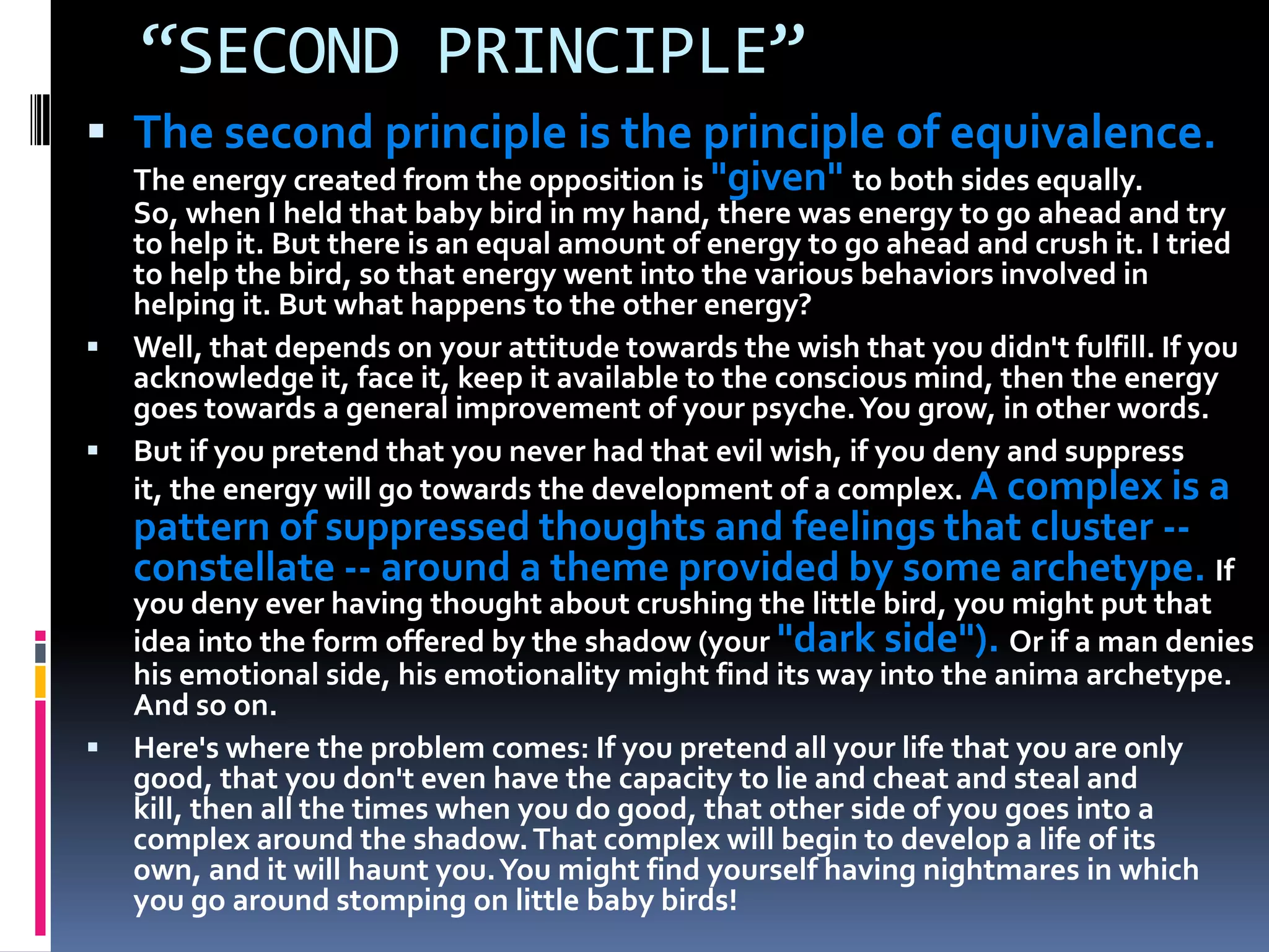 “SECOND PRINCIPLE”
 The second principle is the principle of equivalence.
The energy created from the opposition is "given" to both sides equally.
So, when I held that baby bird in my hand, there was energy to go ahead and try
to help it. But there is an equal amount of energy to go ahead and crush it. I tried
to help the bird, so that energy went into the various behaviors involved in
helping it. But what happens to the other energy?
 Well, that depends on your attitude towards the wish that you didn't fulfill. If you
acknowledge it, face it, keep it available to the conscious mind, then the energy
goes towards a general improvement of your psyche.You grow, in other words.
 But if you pretend that you never had that evil wish, if you deny and suppress
it, the energy will go towards the development of a complex. A complex is a
pattern of suppressed thoughts and feelings that cluster --
constellate -- around a theme provided by some archetype. If
you deny ever having thought about crushing the little bird, you might put that
idea into the form offered by the shadow (your "dark side"). Or if a man denies
his emotional side, his emotionality might find its way into the anima archetype.
And so on.
 Here's where the problem comes: If you pretend all your life that you are only
good, that you don't even have the capacity to lie and cheat and steal and
kill, then all the times when you do good, that other side of you goes into a
complex around the shadow.That complex will begin to develop a life of its
own, and it will haunt you.You might find yourself having nightmares in which
you go around stomping on little baby birds!
 