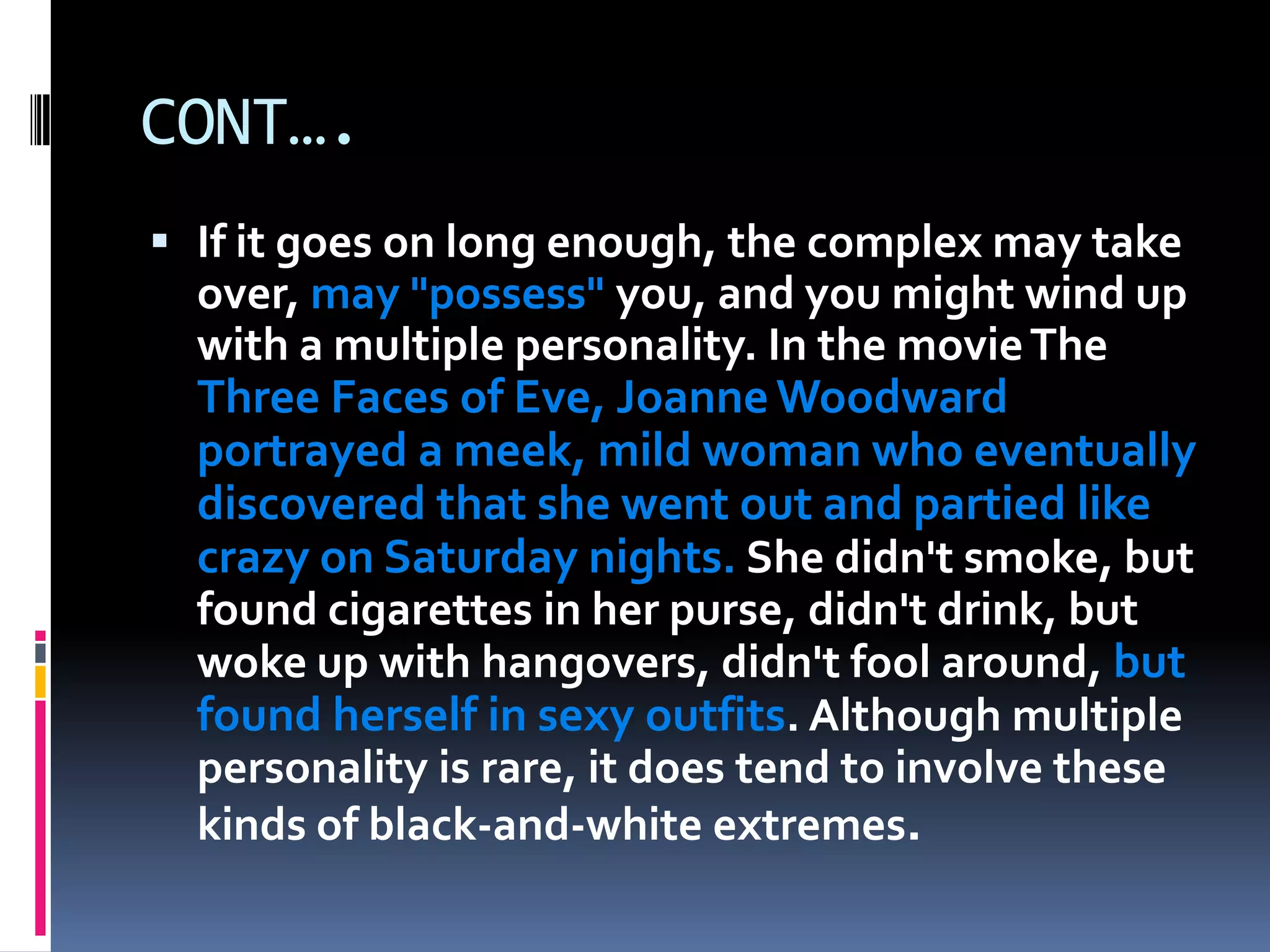 CONT….
 If it goes on long enough, the complex may take
over, may "possess" you, and you might wind up
with a multiple personality. In the movieThe
Three Faces of Eve, Joanne Woodward
portrayed a meek, mild woman who eventually
discovered that she went out and partied like
crazy on Saturday nights. She didn't smoke, but
found cigarettes in her purse, didn't drink, but
woke up with hangovers, didn't fool around, but
found herself in sexy outfits. Although multiple
personality is rare, it does tend to involve these
kinds of black-and-white extremes.
 