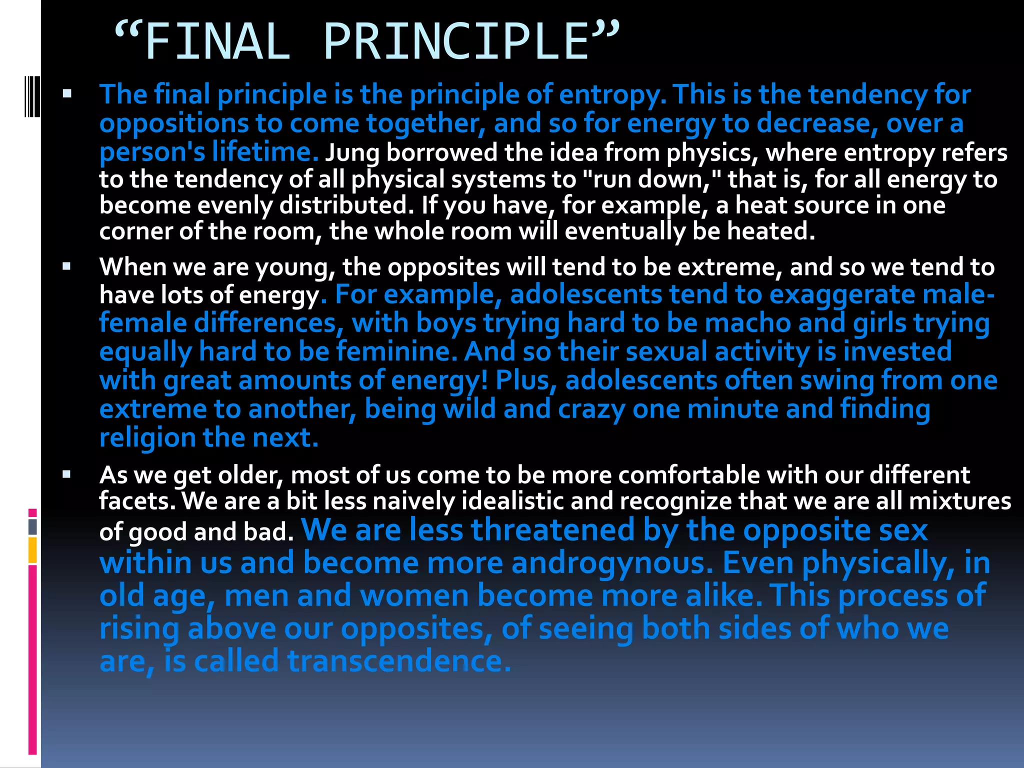 “FINAL PRINCIPLE”
 The final principle is the principle of entropy.This is the tendency for
oppositions to come together, and so for energy to decrease, over a
person's lifetime. Jung borrowed the idea from physics, where entropy refers
to the tendency of all physical systems to "run down," that is, for all energy to
become evenly distributed. If you have, for example, a heat source in one
corner of the room, the whole room will eventually be heated.
 When we are young, the opposites will tend to be extreme, and so we tend to
have lots of energy. For example, adolescents tend to exaggerate male-
female differences, with boys trying hard to be macho and girls trying
equally hard to be feminine. And so their sexual activity is invested
with great amounts of energy! Plus, adolescents often swing from one
extreme to another, being wild and crazy one minute and finding
religion the next.
 As we get older, most of us come to be more comfortable with our different
facets.We are a bit less naively idealistic and recognize that we are all mixtures
of good and bad. We are less threatened by the opposite sex
within us and become more androgynous. Even physically, in
old age, men and women become more alike.This process of
rising above our opposites, of seeing both sides of who we
are, is called transcendence.
 
