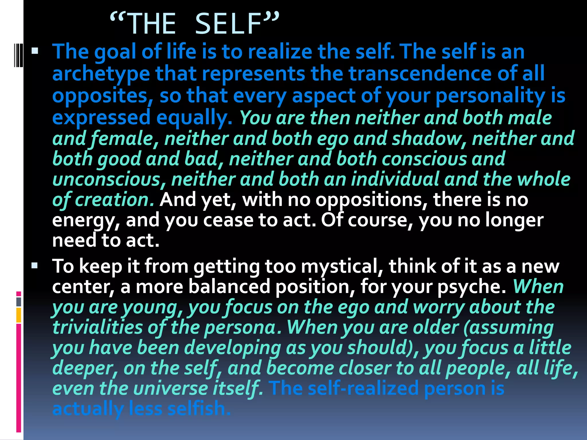“THE SELF”
 The goal of life is to realize the self.The self is an
archetype that represents the transcendence of all
opposites, so that every aspect of your personality is
expressed equally. You are then neither and both male
and female, neither and both ego and shadow, neither and
both good and bad, neither and both conscious and
unconscious, neither and both an individual and the whole
of creation. And yet, with no oppositions, there is no
energy, and you cease to act. Of course, you no longer
need to act.
 To keep it from getting too mystical, think of it as a new
center, a more balanced position, for your psyche. When
you are young, you focus on the ego and worry about the
trivialities of the persona.When you are older (assuming
you have been developing as you should), you focus a little
deeper, on the self, and become closer to all people, all life,
even the universe itself. The self-realized person is
actually less selfish.
 