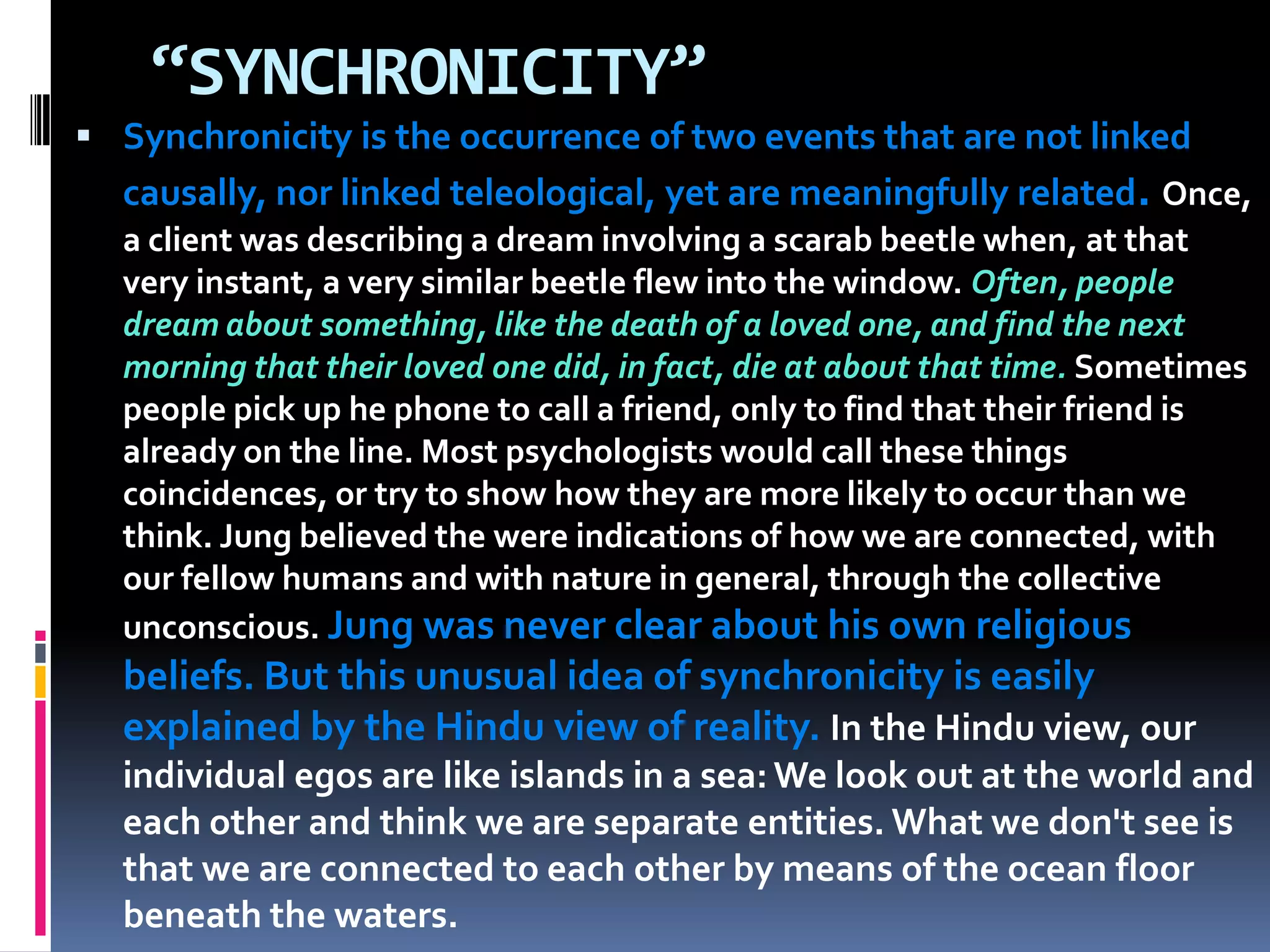 “SYNCHRONICITY”
 Synchronicity is the occurrence of two events that are not linked
causally, nor linked teleological, yet are meaningfully related. Once,
a client was describing a dream involving a scarab beetle when, at that
very instant, a very similar beetle flew into the window. Often, people
dream about something, like the death of a loved one, and find the next
morning that their loved one did, in fact, die at about that time. Sometimes
people pick up he phone to call a friend, only to find that their friend is
already on the line. Most psychologists would call these things
coincidences, or try to show how they are more likely to occur than we
think. Jung believed the were indications of how we are connected, with
our fellow humans and with nature in general, through the collective
unconscious. Jung was never clear about his own religious
beliefs. But this unusual idea of synchronicity is easily
explained by the Hindu view of reality. In the Hindu view, our
individual egos are like islands in a sea: We look out at the world and
each other and think we are separate entities. What we don't see is
that we are connected to each other by means of the ocean floor
beneath the waters.
 