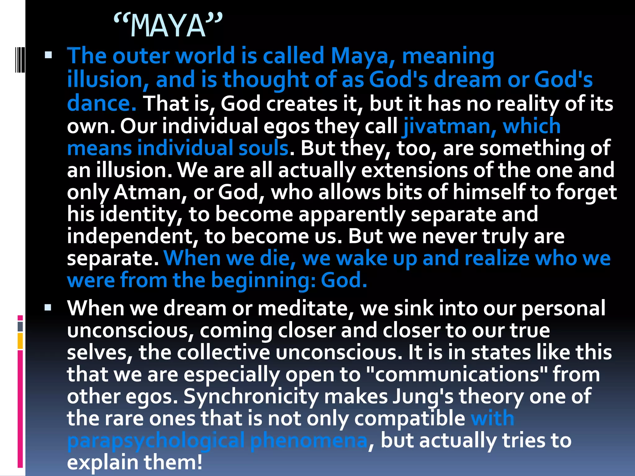 “MAYA”
 The outer world is called Maya, meaning
illusion, and is thought of as God's dream or God's
dance. That is, God creates it, but it has no reality of its
own. Our individual egos they call jivatman, which
means individual souls. But they, too, are something of
an illusion.We are all actually extensions of the one and
only Atman, or God, who allows bits of himself to forget
his identity, to become apparently separate and
independent, to become us. But we never truly are
separate.When we die, we wake up and realize who we
were from the beginning: God.
 When we dream or meditate, we sink into our personal
unconscious, coming closer and closer to our true
selves, the collective unconscious. It is in states like this
that we are especially open to "communications" from
other egos. Synchronicity makes Jung's theory one of
the rare ones that is not only compatible with
parapsychological phenomena, but actually tries to
explain them!
 