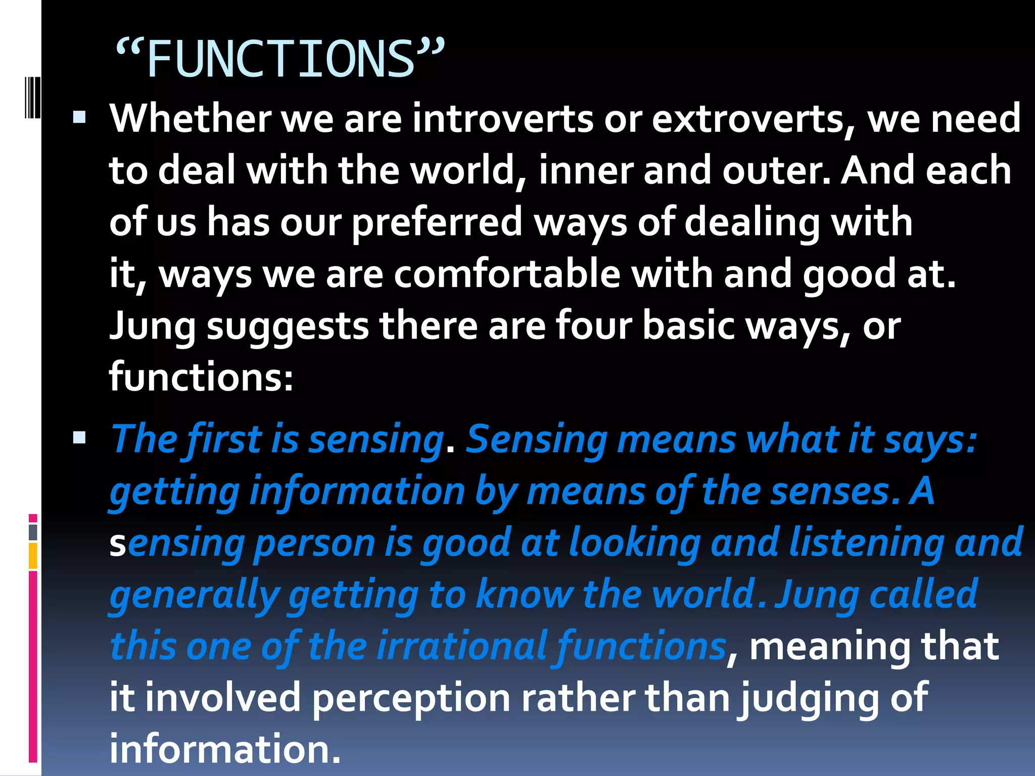 “FUNCTIONS”
 Whether we are introverts or extroverts, we need
to deal with the world, inner and outer. And each
of us has our preferred ways of dealing with
it, ways we are comfortable with and good at.
Jung suggests there are four basic ways, or
functions:
 The first is sensing. Sensing means what it says:
getting information by means of the senses. A
sensing person is good at looking and listening and
generally getting to know the world.Jung called
this one of the irrational functions, meaning that
it involved perception rather than judging of
information.
 