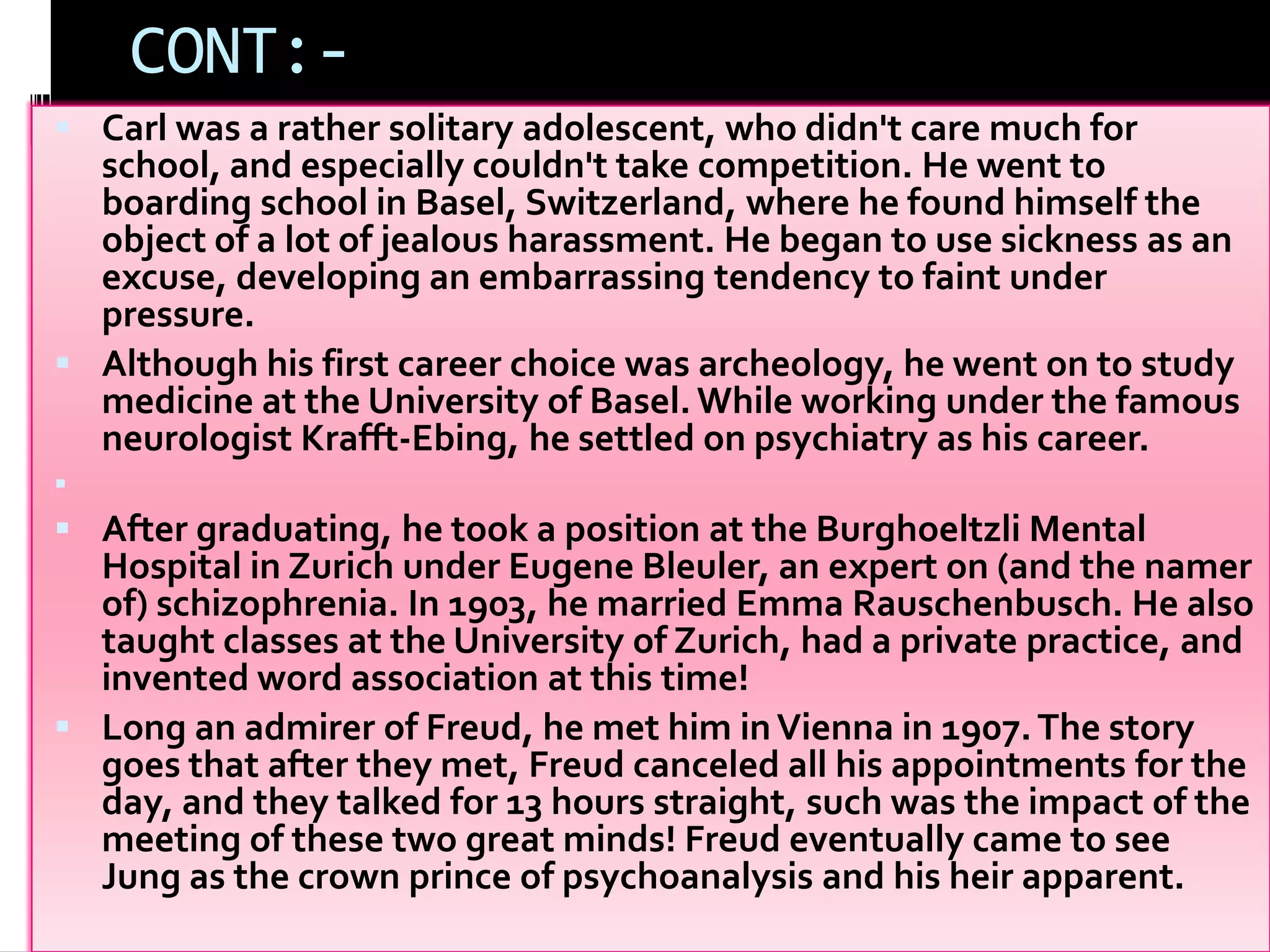 CONT:-
 Carl was a rather solitary adolescent, who didn't care much for
school, and especially couldn't take competition. He went to
boarding school in Basel, Switzerland, where he found himself the
object of a lot of jealous harassment. He began to use sickness as an
excuse, developing an embarrassing tendency to faint under
pressure.
 Although his first career choice was archeology, he went on to study
medicine at the University of Basel. While working under the famous
neurologist Krafft-Ebing, he settled on psychiatry as his career.

 After graduating, he took a position at the Burghoeltzli Mental
Hospital in Zurich under Eugene Bleuler, an expert on (and the namer
of) schizophrenia. In 1903, he married Emma Rauschenbusch. He also
taught classes at the University of Zurich, had a private practice, and
invented word association at this time!
 Long an admirer of Freud, he met him inVienna in 1907.The story
goes that after they met, Freud canceled all his appointments for the
day, and they talked for 13 hours straight, such was the impact of the
meeting of these two great minds! Freud eventually came to see
Jung as the crown prince of psychoanalysis and his heir apparent.
 