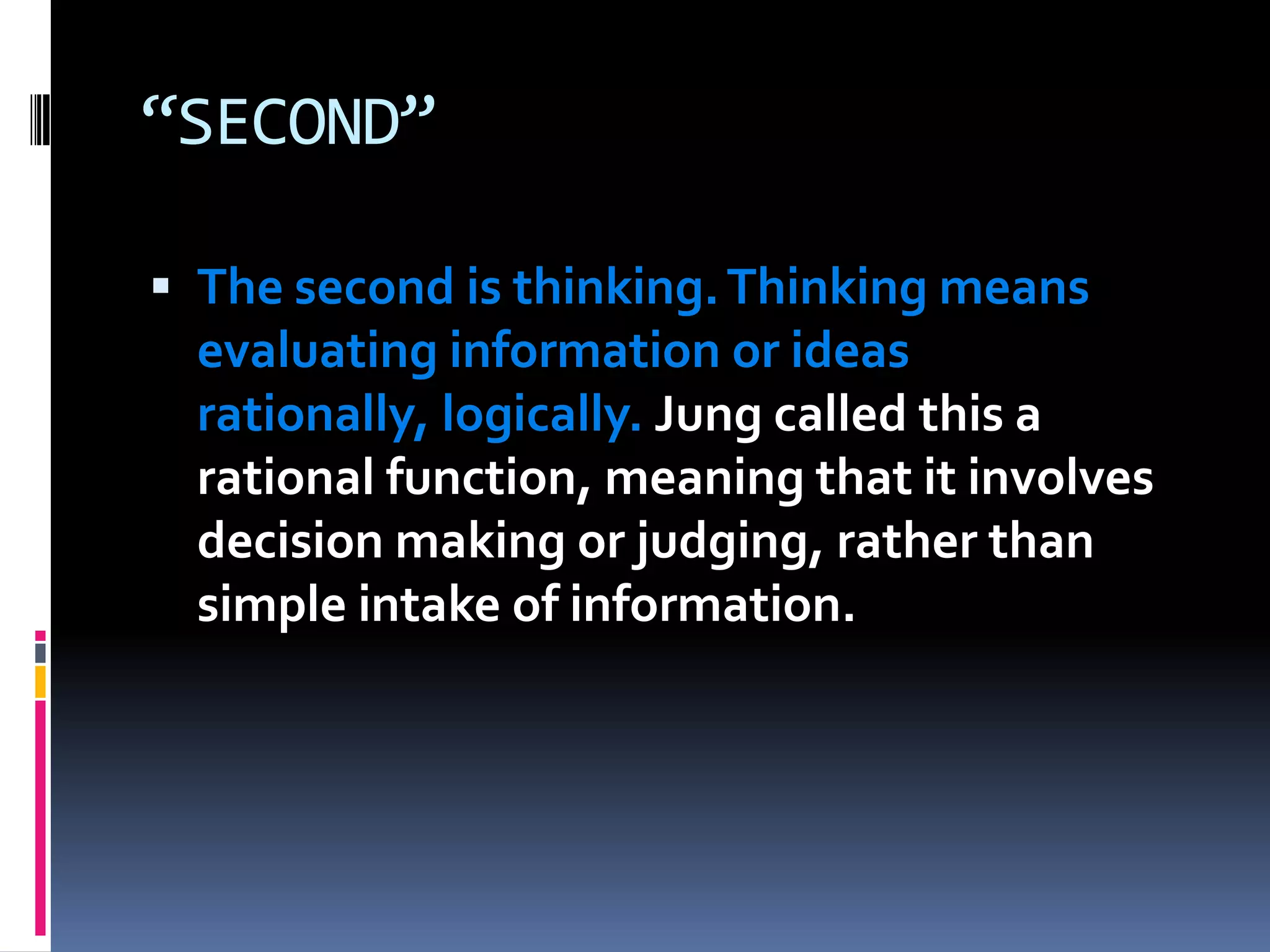 “SECOND”
 The second is thinking.Thinking means
evaluating information or ideas
rationally, logically. Jung called this a
rational function, meaning that it involves
decision making or judging, rather than
simple intake of information.
 