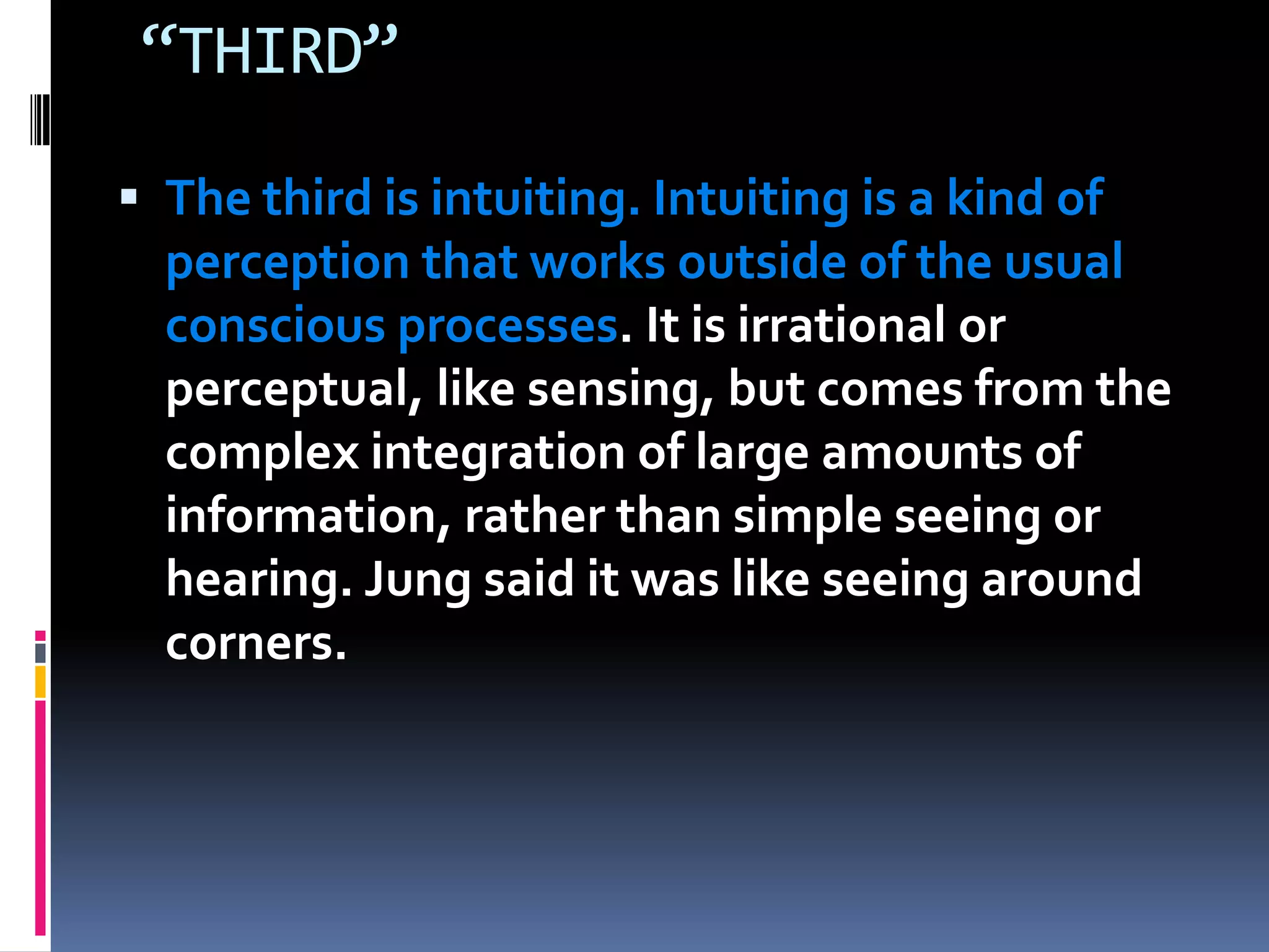 “THIRD”
 The third is intuiting. Intuiting is a kind of
perception that works outside of the usual
conscious processes. It is irrational or
perceptual, like sensing, but comes from the
complex integration of large amounts of
information, rather than simple seeing or
hearing. Jung said it was like seeing around
corners.
 