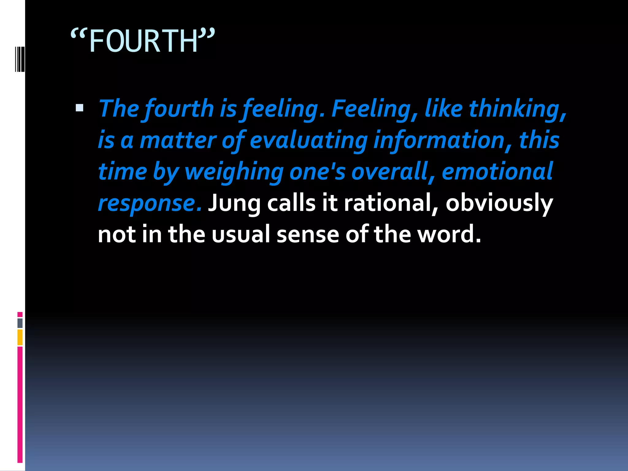 “FOURTH”
 The fourth is feeling. Feeling, like thinking,
is a matter of evaluating information, this
time by weighing one's overall, emotional
response. Jung calls it rational, obviously
not in the usual sense of the word.
 