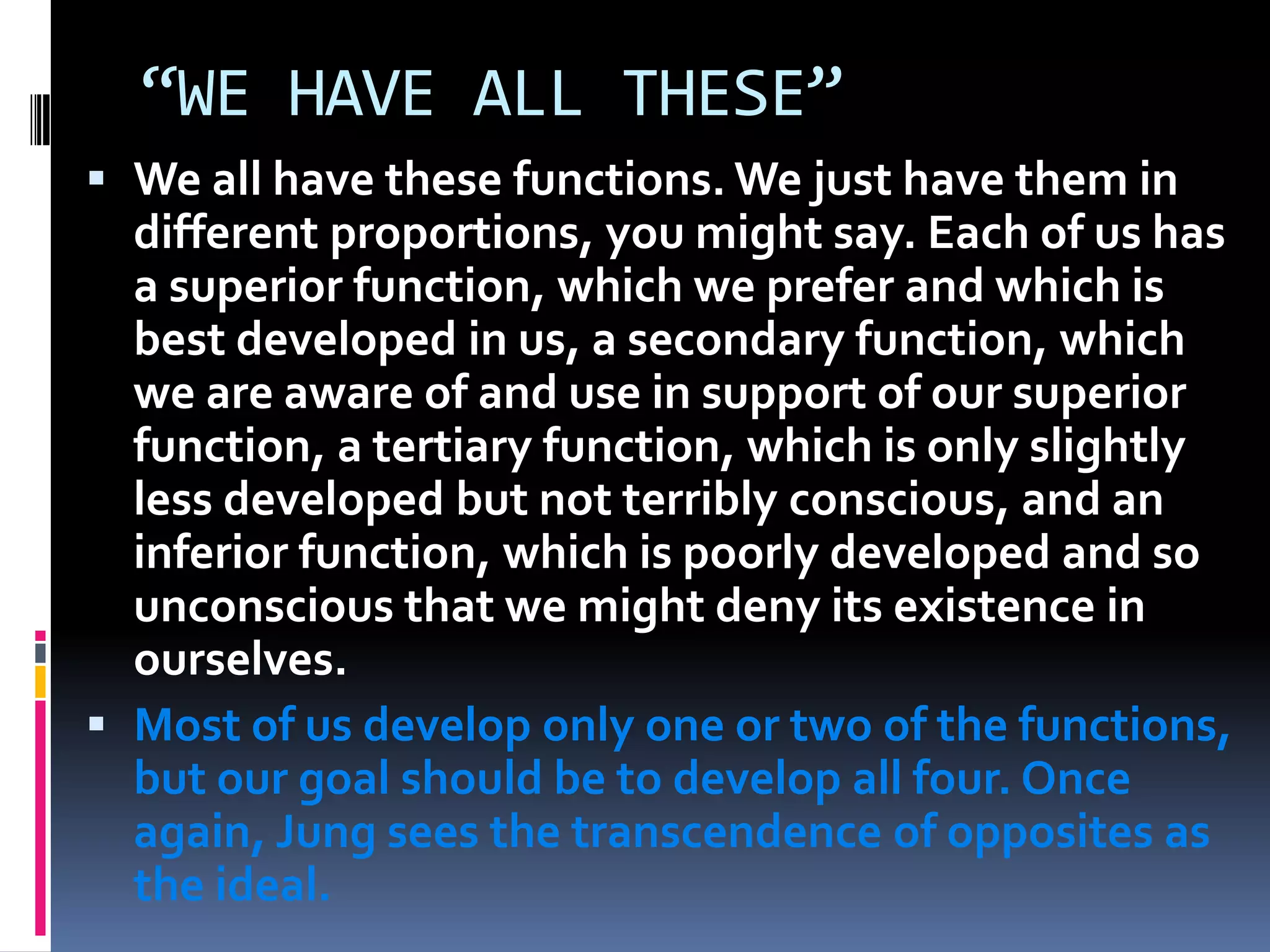 “WE HAVE ALL THESE”
 We all have these functions. We just have them in
different proportions, you might say. Each of us has
a superior function, which we prefer and which is
best developed in us, a secondary function, which
we are aware of and use in support of our superior
function, a tertiary function, which is only slightly
less developed but not terribly conscious, and an
inferior function, which is poorly developed and so
unconscious that we might deny its existence in
ourselves.
 Most of us develop only one or two of the functions,
but our goal should be to develop all four. Once
again, Jung sees the transcendence of opposites as
the ideal.
 