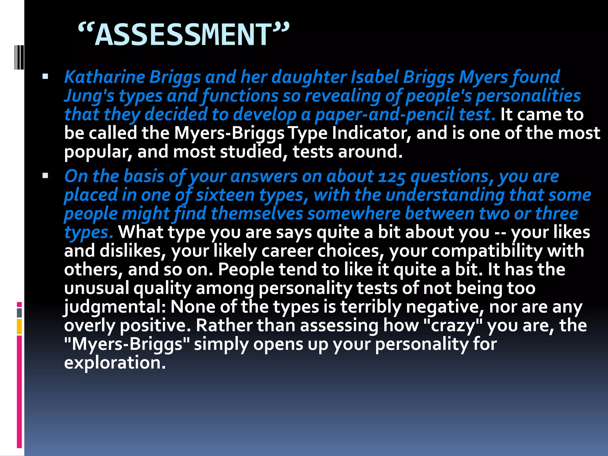 “ASSESSMENT”
 Katharine Briggs and her daughter Isabel Briggs Myers found
Jung's types and functions so revealing of people's personalities
that they decided to develop a paper-and-pencil test. It came to
be called the Myers-BriggsType Indicator, and is one of the most
popular, and most studied, tests around.
 On the basis of your answers on about 125 questions, you are
placed in one of sixteen types, with the understanding that some
people might find themselves somewhere between two or three
types. What type you are says quite a bit about you -- your likes
and dislikes, your likely career choices, your compatibility with
others, and so on. People tend to like it quite a bit. It has the
unusual quality among personality tests of not being too
judgmental: None of the types is terribly negative, nor are any
overly positive. Rather than assessing how "crazy" you are, the
"Myers-Briggs" simply opens up your personality for
exploration.
 