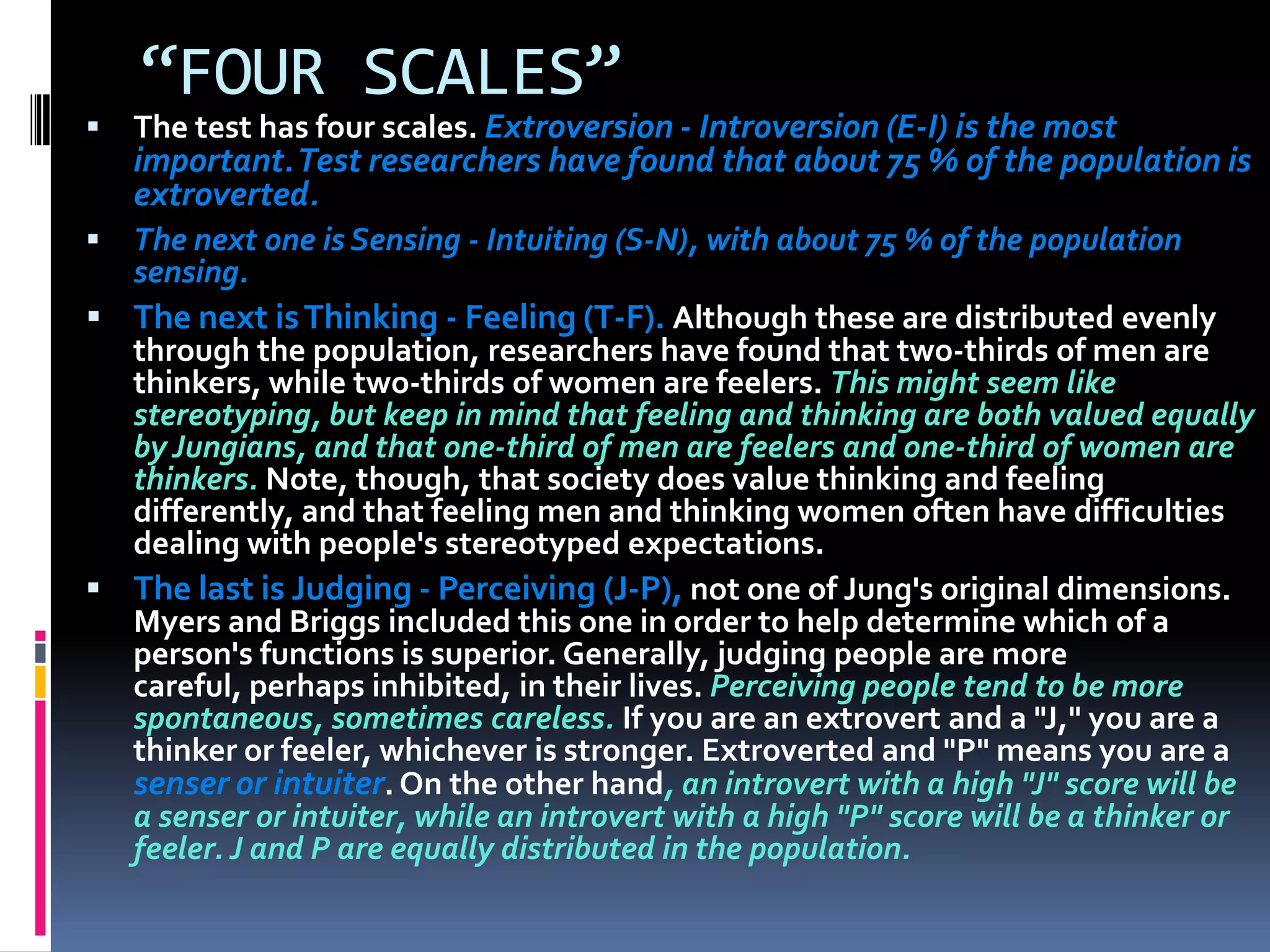 “FOUR SCALES”
 The test has four scales. Extroversion - Introversion (E-I) is the most
important.Test researchers have found that about 75 % of the population is
extroverted.
 The next one is Sensing - Intuiting (S-N), with about 75 % of the population
sensing.
 The next isThinking - Feeling (T-F). Although these are distributed evenly
through the population, researchers have found that two-thirds of men are
thinkers, while two-thirds of women are feelers. This might seem like
stereotyping, but keep in mind that feeling and thinking are both valued equally
by Jungians, and that one-third of men are feelers and one-third of women are
thinkers. Note, though, that society does value thinking and feeling
differently, and that feeling men and thinking women often have difficulties
dealing with people's stereotyped expectations.
 The last is Judging - Perceiving (J-P), not one of Jung's original dimensions.
Myers and Briggs included this one in order to help determine which of a
person's functions is superior. Generally, judging people are more
careful, perhaps inhibited, in their lives. Perceiving people tend to be more
spontaneous, sometimes careless. If you are an extrovert and a "J," you are a
thinker or feeler, whichever is stronger. Extroverted and "P" means you are a
senser or intuiter. On the other hand, an introvert with a high "J" score will be
a senser or intuiter, while an introvert with a high "P" score will be a thinker or
feeler. J and P are equally distributed in the population.
 