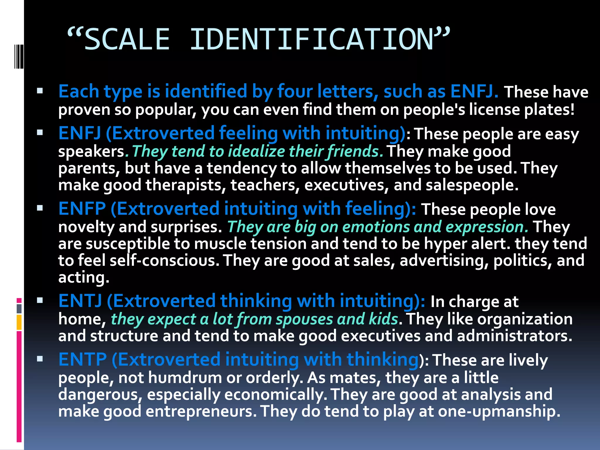 “SCALE IDENTIFICATION”
 Each type is identified by four letters, such as ENFJ. These have
proven so popular, you can even find them on people's license plates!
 ENFJ (Extroverted feeling with intuiting):These people are easy
speakers.They tend to idealize their friends.They make good
parents, but have a tendency to allow themselves to be used.They
make good therapists, teachers, executives, and salespeople.
 ENFP (Extroverted intuiting with feeling): These people love
novelty and surprises. They are big on emotions and expression. They
are susceptible to muscle tension and tend to be hyper alert. they tend
to feel self-conscious.They are good at sales, advertising, politics, and
acting.
 ENTJ (Extroverted thinking with intuiting): In charge at
home, they expect a lot from spouses and kids.They like organization
and structure and tend to make good executives and administrators.
 ENTP (Extroverted intuiting with thinking):These are lively
people, not humdrum or orderly. As mates, they are a little
dangerous, especially economically.They are good at analysis and
make good entrepreneurs.They do tend to play at one-upmanship.
 