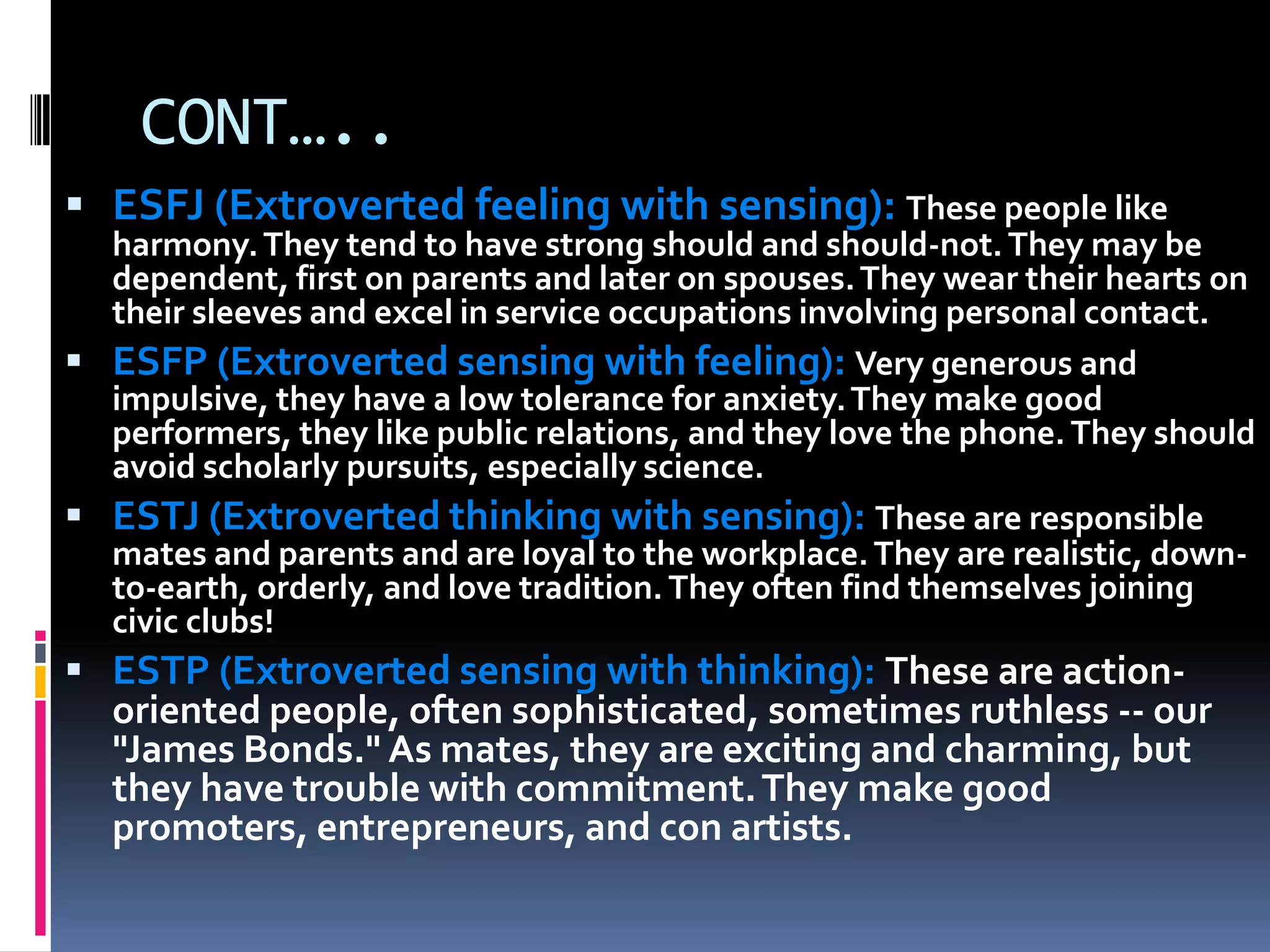 CONT…..
 ESFJ (Extroverted feeling with sensing): These people like
harmony.They tend to have strong should and should-not.They may be
dependent, first on parents and later on spouses.They wear their hearts on
their sleeves and excel in service occupations involving personal contact.
 ESFP (Extroverted sensing with feeling): Very generous and
impulsive, they have a low tolerance for anxiety.They make good
performers, they like public relations, and they love the phone.They should
avoid scholarly pursuits, especially science.
 ESTJ (Extroverted thinking with sensing): These are responsible
mates and parents and are loyal to the workplace.They are realistic, down-
to-earth, orderly, and love tradition.They often find themselves joining
civic clubs!
 ESTP (Extroverted sensing with thinking): These are action-
oriented people, often sophisticated, sometimes ruthless -- our
"James Bonds." As mates, they are exciting and charming, but
they have trouble with commitment.They make good
promoters, entrepreneurs, and con artists.
 