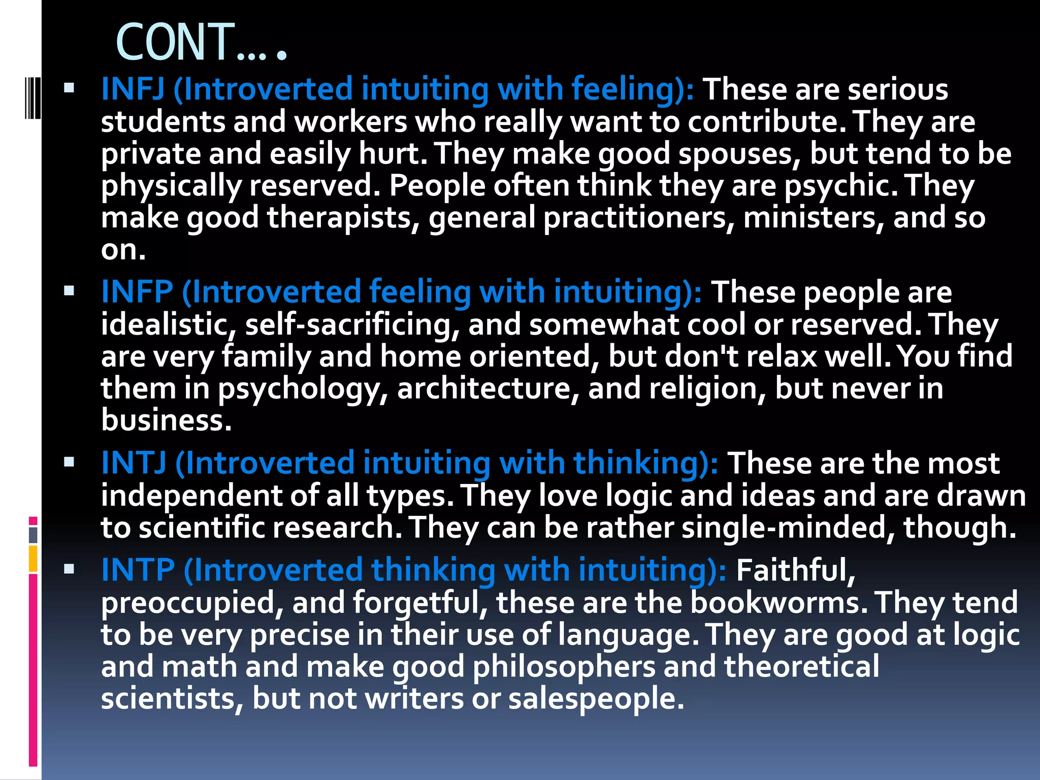 CONT….
 INFJ (Introverted intuiting with feeling): These are serious
students and workers who really want to contribute.They are
private and easily hurt.They make good spouses, but tend to be
physically reserved. People often think they are psychic.They
make good therapists, general practitioners, ministers, and so
on.
 INFP (Introverted feeling with intuiting): These people are
idealistic, self-sacrificing, and somewhat cool or reserved.They
are very family and home oriented, but don't relax well.You find
them in psychology, architecture, and religion, but never in
business.
 INTJ (Introverted intuiting with thinking): These are the most
independent of all types.They love logic and ideas and are drawn
to scientific research.They can be rather single-minded, though.
 INTP (Introverted thinking with intuiting): Faithful,
preoccupied, and forgetful, these are the bookworms.They tend
to be very precise in their use of language.They are good at logic
and math and make good philosophers and theoretical
scientists, but not writers or salespeople.
 