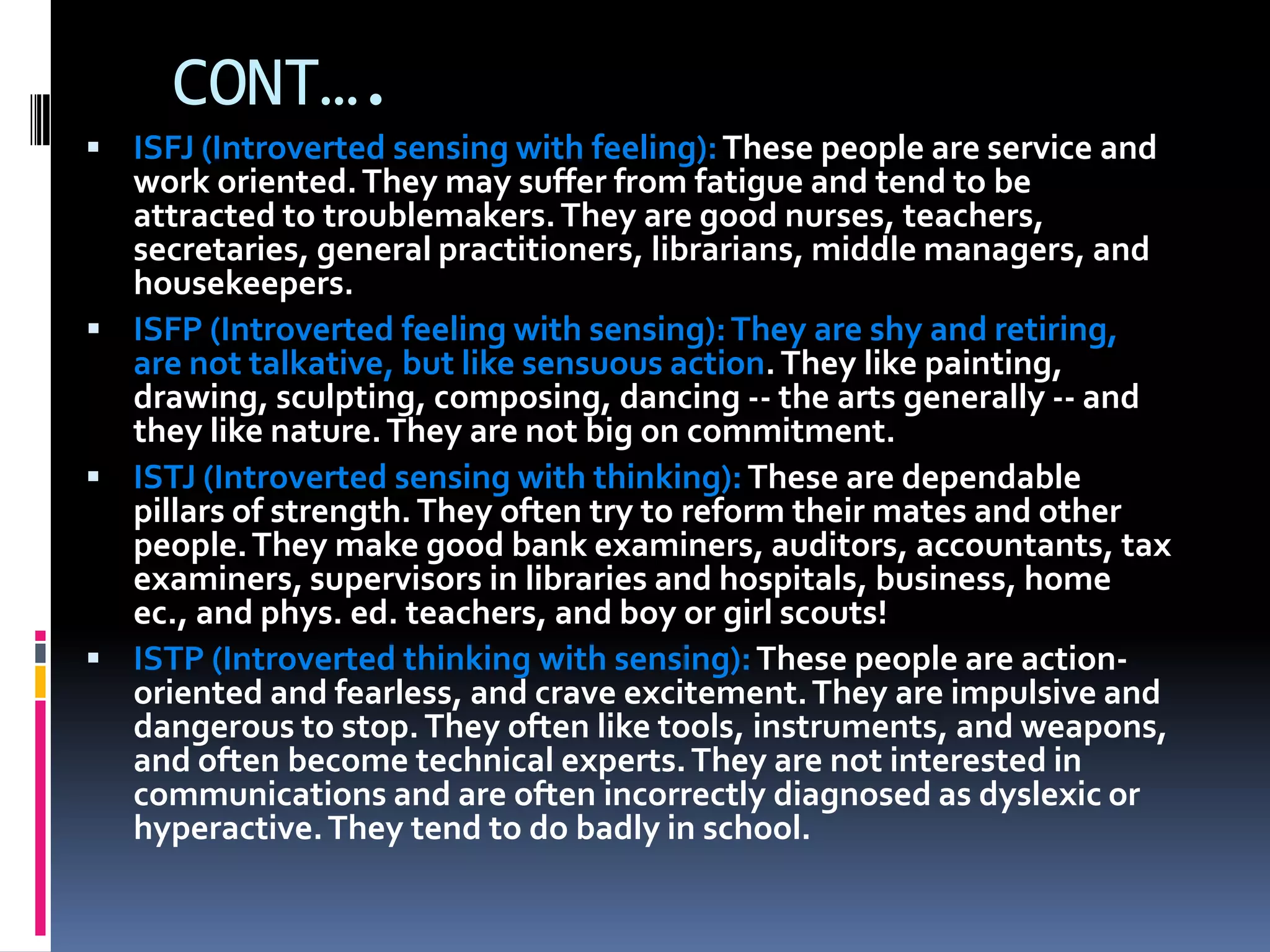 CONT….
 ISFJ (Introverted sensing with feeling):These people are service and
work oriented.They may suffer from fatigue and tend to be
attracted to troublemakers.They are good nurses, teachers,
secretaries, general practitioners, librarians, middle managers, and
housekeepers.
 ISFP (Introverted feeling with sensing):They are shy and retiring,
are not talkative, but like sensuous action.They like painting,
drawing, sculpting, composing, dancing -- the arts generally -- and
they like nature.They are not big on commitment.
 ISTJ (Introverted sensing with thinking):These are dependable
pillars of strength.They often try to reform their mates and other
people.They make good bank examiners, auditors, accountants, tax
examiners, supervisors in libraries and hospitals, business, home
ec., and phys. ed. teachers, and boy or girl scouts!
 ISTP (Introverted thinking with sensing):These people are action-
oriented and fearless, and crave excitement.They are impulsive and
dangerous to stop.They often like tools, instruments, and weapons,
and often become technical experts.They are not interested in
communications and are often incorrectly diagnosed as dyslexic or
hyperactive.They tend to do badly in school.
 