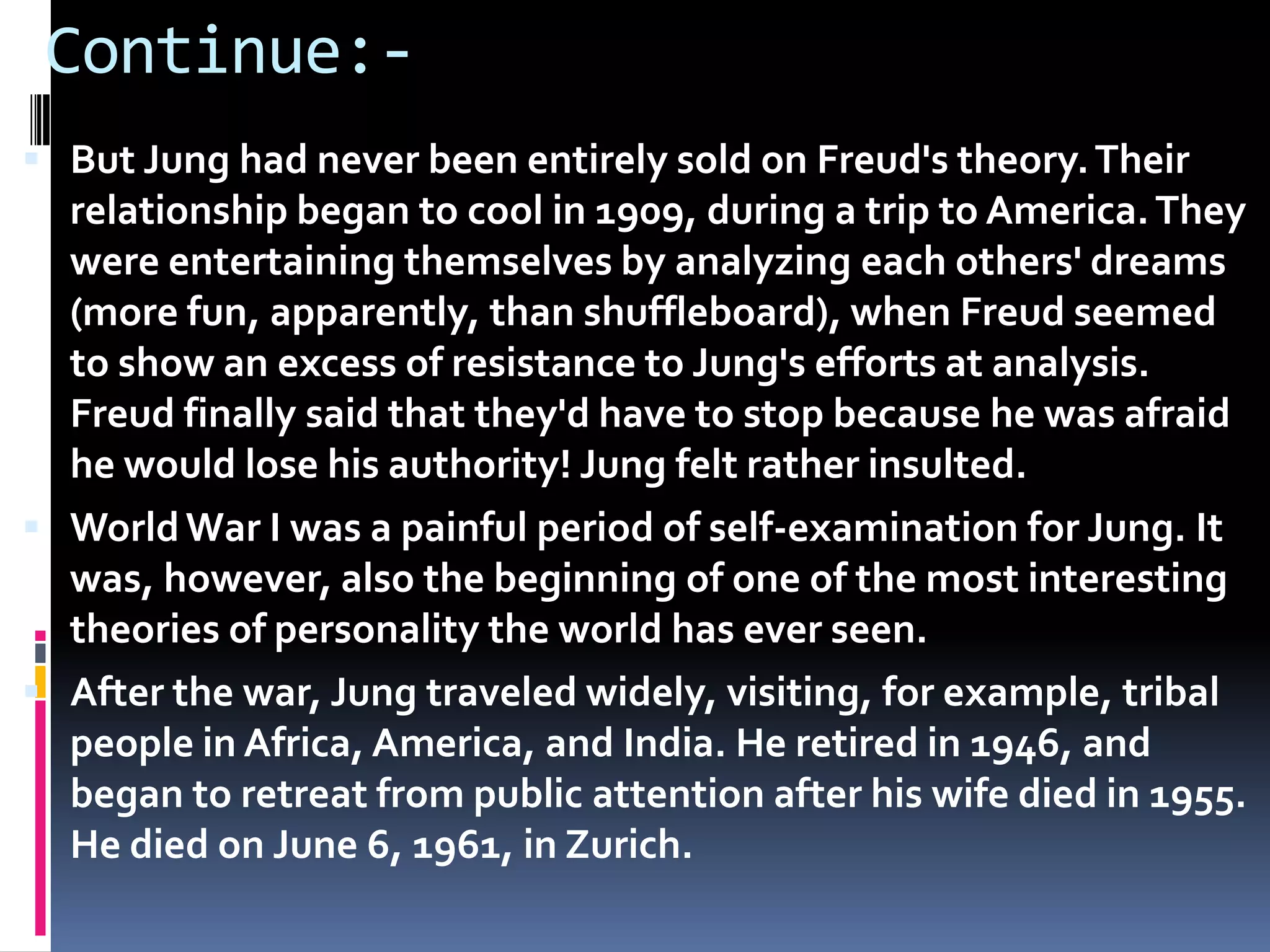 Continue:-
 But Jung had never been entirely sold on Freud's theory.Their
relationship began to cool in 1909, during a trip to America.They
were entertaining themselves by analyzing each others' dreams
(more fun, apparently, than shuffleboard), when Freud seemed
to show an excess of resistance to Jung's efforts at analysis.
Freud finally said that they'd have to stop because he was afraid
he would lose his authority! Jung felt rather insulted.
 WorldWar I was a painful period of self-examination for Jung. It
was, however, also the beginning of one of the most interesting
theories of personality the world has ever seen.
 After the war, Jung traveled widely, visiting, for example, tribal
people in Africa, America, and India. He retired in 1946, and
began to retreat from public attention after his wife died in 1955.
He died on June 6, 1961, in Zurich.
 