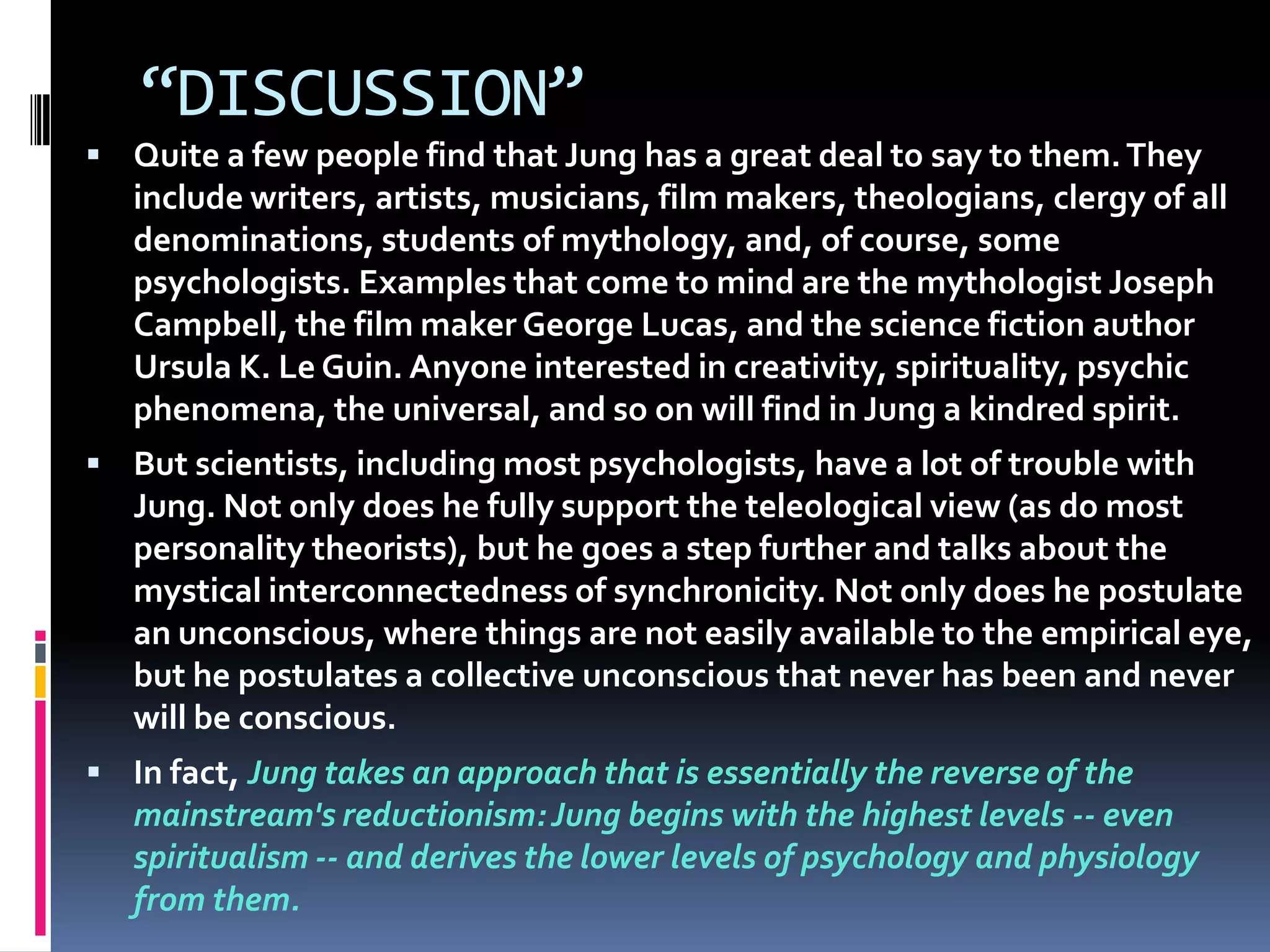 “DISCUSSION”
 Quite a few people find that Jung has a great deal to say to them.They
include writers, artists, musicians, film makers, theologians, clergy of all
denominations, students of mythology, and, of course, some
psychologists. Examples that come to mind are the mythologist Joseph
Campbell, the film maker George Lucas, and the science fiction author
Ursula K. Le Guin. Anyone interested in creativity, spirituality, psychic
phenomena, the universal, and so on will find in Jung a kindred spirit.
 But scientists, including most psychologists, have a lot of trouble with
Jung. Not only does he fully support the teleological view (as do most
personality theorists), but he goes a step further and talks about the
mystical interconnectedness of synchronicity. Not only does he postulate
an unconscious, where things are not easily available to the empirical eye,
but he postulates a collective unconscious that never has been and never
will be conscious.
 In fact, Jung takes an approach that is essentially the reverse of the
mainstream's reductionism:Jung begins with the highest levels -- even
spiritualism -- and derives the lower levels of psychology and physiology
from them.
 