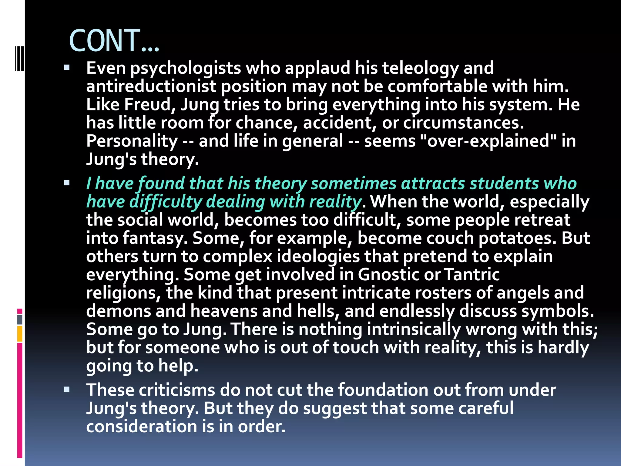 CONT…
 Even psychologists who applaud his teleology and
antireductionist position may not be comfortable with him.
Like Freud, Jung tries to bring everything into his system. He
has little room for chance, accident, or circumstances.
Personality -- and life in general -- seems "over-explained" in
Jung's theory.
 I have found that his theory sometimes attracts students who
have difficulty dealing with reality.When the world, especially
the social world, becomes too difficult, some people retreat
into fantasy. Some, for example, become couch potatoes. But
others turn to complex ideologies that pretend to explain
everything. Some get involved in Gnostic orTantric
religions, the kind that present intricate rosters of angels and
demons and heavens and hells, and endlessly discuss symbols.
Some go to Jung.There is nothing intrinsically wrong with this;
but for someone who is out of touch with reality, this is hardly
going to help.
 These criticisms do not cut the foundation out from under
Jung's theory. But they do suggest that some careful
consideration is in order.
 