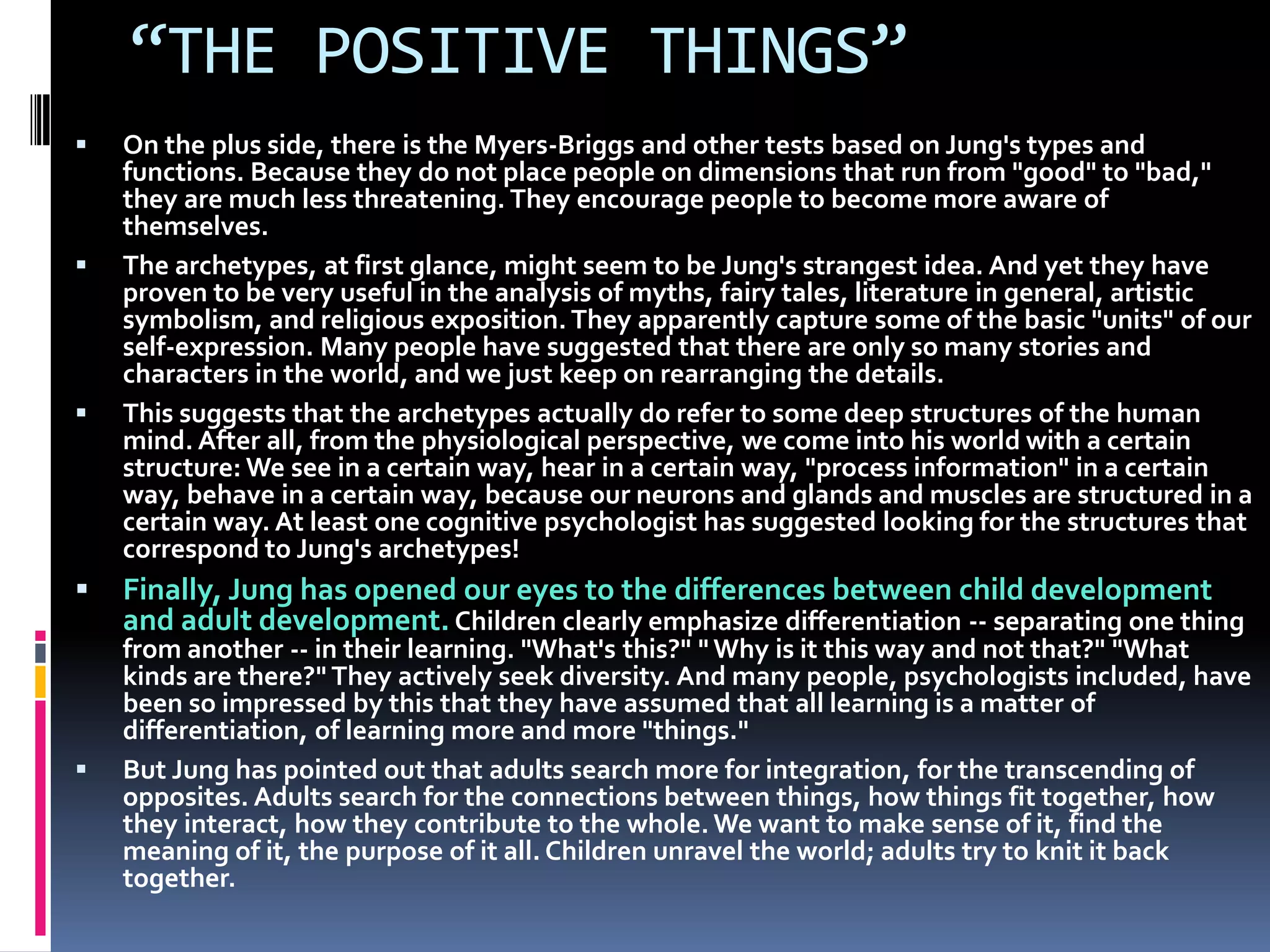 “THE POSITIVE THINGS”
 On the plus side, there is the Myers-Briggs and other tests based on Jung's types and
functions. Because they do not place people on dimensions that run from "good" to "bad,"
they are much less threatening. They encourage people to become more aware of
themselves.
 The archetypes, at first glance, might seem to be Jung's strangest idea. And yet they have
proven to be very useful in the analysis of myths, fairy tales, literature in general, artistic
symbolism, and religious exposition. They apparently capture some of the basic "units" of our
self-expression. Many people have suggested that there are only so many stories and
characters in the world, and we just keep on rearranging the details.
 This suggests that the archetypes actually do refer to some deep structures of the human
mind. After all, from the physiological perspective, we come into his world with a certain
structure: We see in a certain way, hear in a certain way, "process information" in a certain
way, behave in a certain way, because our neurons and glands and muscles are structured in a
certain way. At least one cognitive psychologist has suggested looking for the structures that
correspond to Jung's archetypes!
 Finally, Jung has opened our eyes to the differences between child development
and adult development. Children clearly emphasize differentiation -- separating one thing
from another -- in their learning. "What's this?" " Why is it this way and not that?" "What
kinds are there?" They actively seek diversity. And many people, psychologists included, have
been so impressed by this that they have assumed that all learning is a matter of
differentiation, of learning more and more "things."
 But Jung has pointed out that adults search more for integration, for the transcending of
opposites. Adults search for the connections between things, how things fit together, how
they interact, how they contribute to the whole. We want to make sense of it, find the
meaning of it, the purpose of it all. Children unravel the world; adults try to knit it back
together.
 