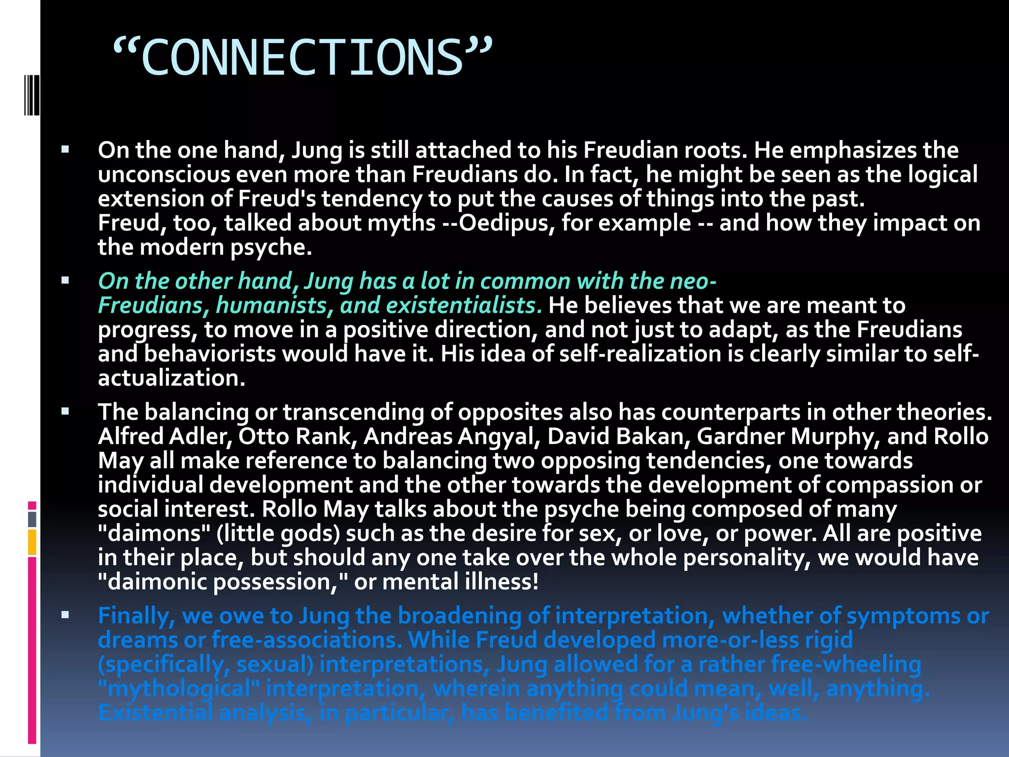 “CONNECTIONS”
 On the one hand, Jung is still attached to his Freudian roots. He emphasizes the
unconscious even more than Freudians do. In fact, he might be seen as the logical
extension of Freud's tendency to put the causes of things into the past.
Freud, too, talked about myths --Oedipus, for example -- and how they impact on
the modern psyche.
 On the other hand, Jung has a lot in common with the neo-
Freudians, humanists, and existentialists. He believes that we are meant to
progress, to move in a positive direction, and not just to adapt, as the Freudians
and behaviorists would have it. His idea of self-realization is clearly similar to self-
actualization.
 The balancing or transcending of opposites also has counterparts in other theories.
Alfred Adler, Otto Rank, Andreas Angyal, David Bakan, Gardner Murphy, and Rollo
May all make reference to balancing two opposing tendencies, one towards
individual development and the other towards the development of compassion or
social interest. Rollo May talks about the psyche being composed of many
"daimons" (little gods) such as the desire for sex, or love, or power. All are positive
in their place, but should any one take over the whole personality, we would have
"daimonic possession," or mental illness!
 Finally, we owe to Jung the broadening of interpretation, whether of symptoms or
dreams or free-associations. While Freud developed more-or-less rigid
(specifically, sexual) interpretations, Jung allowed for a rather free-wheeling
"mythological" interpretation, wherein anything could mean, well, anything.
Existential analysis, in particular, has benefited from Jung's ideas.
 