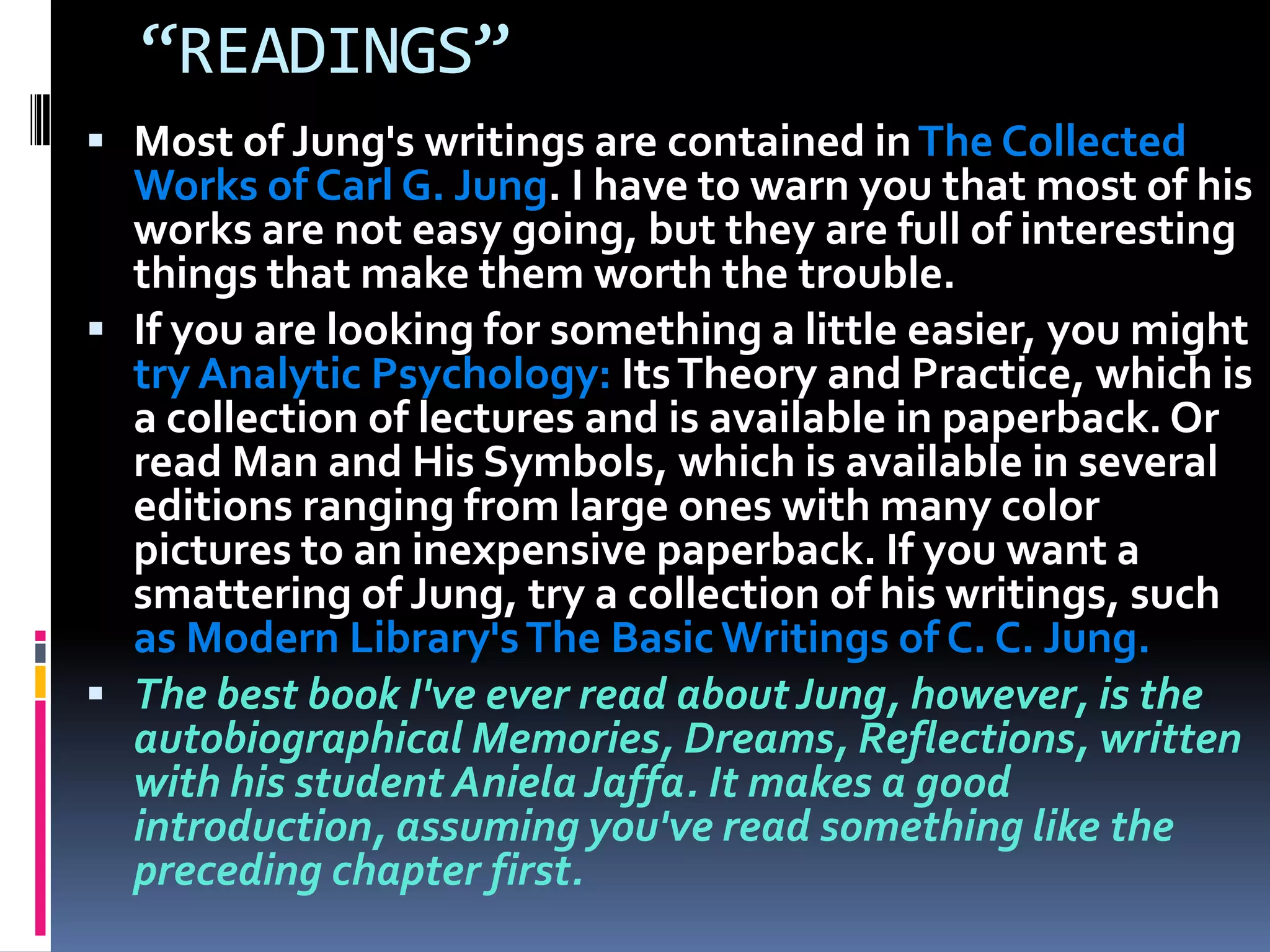 “READINGS”
 Most of Jung's writings are contained inThe Collected
Works of Carl G. Jung. I have to warn you that most of his
works are not easy going, but they are full of interesting
things that make them worth the trouble.
 If you are looking for something a little easier, you might
try Analytic Psychology: ItsTheory and Practice, which is
a collection of lectures and is available in paperback. Or
read Man and His Symbols, which is available in several
editions ranging from large ones with many color
pictures to an inexpensive paperback. If you want a
smattering of Jung, try a collection of his writings, such
as Modern Library'sThe Basic Writings of C. C. Jung.
 The best book I've ever read aboutJung, however, is the
autobiographical Memories, Dreams, Reflections, written
with his student Aniela Jaffa. It makes a good
introduction, assuming you've read something like the
preceding chapter first.
 