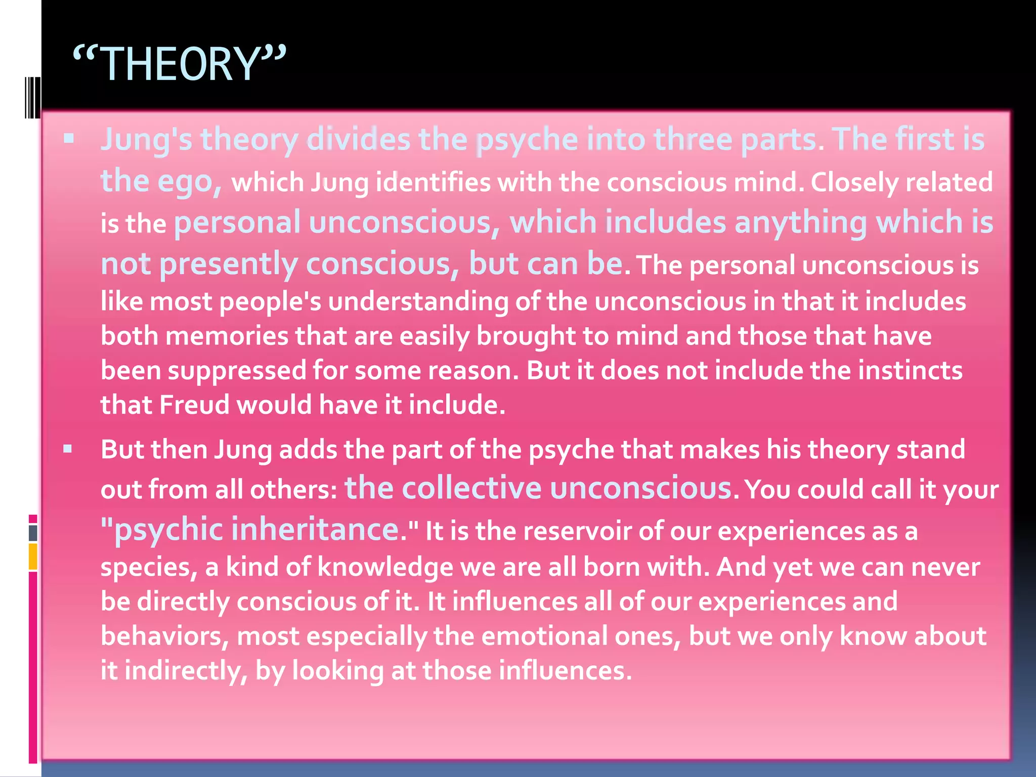 “THEORY”
 Jung's theory divides the psyche into three parts. The first is
the ego, which Jung identifies with the conscious mind. Closely related
is the personal unconscious, which includes anything which is
not presently conscious, but can be.The personal unconscious is
like most people's understanding of the unconscious in that it includes
both memories that are easily brought to mind and those that have
been suppressed for some reason. But it does not include the instincts
that Freud would have it include.
 But then Jung adds the part of the psyche that makes his theory stand
out from all others: the collective unconscious.You could call it your
"psychic inheritance." It is the reservoir of our experiences as a
species, a kind of knowledge we are all born with. And yet we can never
be directly conscious of it. It influences all of our experiences and
behaviors, most especially the emotional ones, but we only know about
it indirectly, by looking at those influences.
 