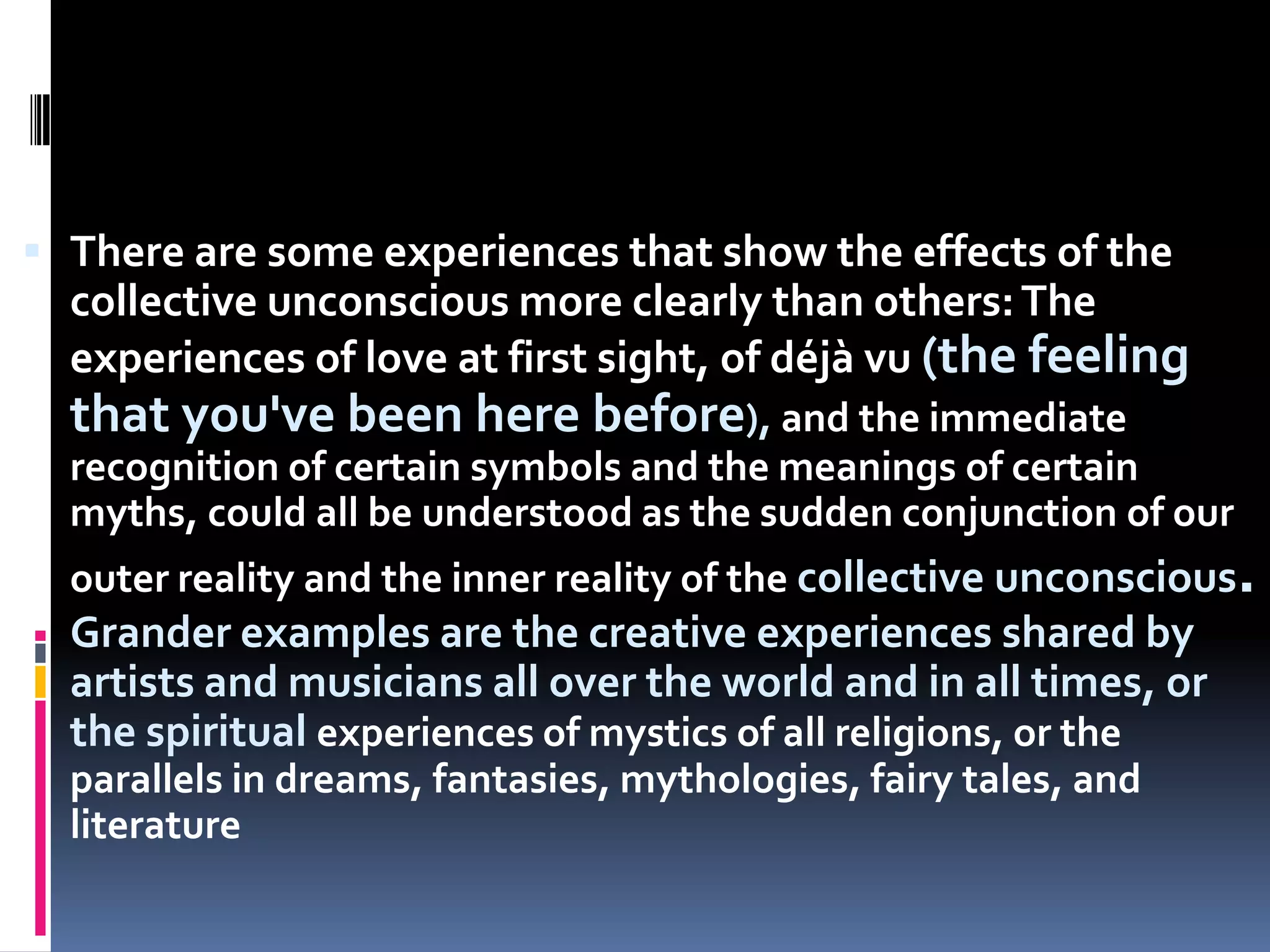  There are some experiences that show the effects of the
collective unconscious more clearly than others:The
experiences of love at first sight, of déjà vu (the feeling
that you've been here before), and the immediate
recognition of certain symbols and the meanings of certain
myths, could all be understood as the sudden conjunction of our
outer reality and the inner reality of the collective unconscious.
Grander examples are the creative experiences shared by
artists and musicians all over the world and in all times, or
the spiritual experiences of mystics of all religions, or the
parallels in dreams, fantasies, mythologies, fairy tales, and
literature
 