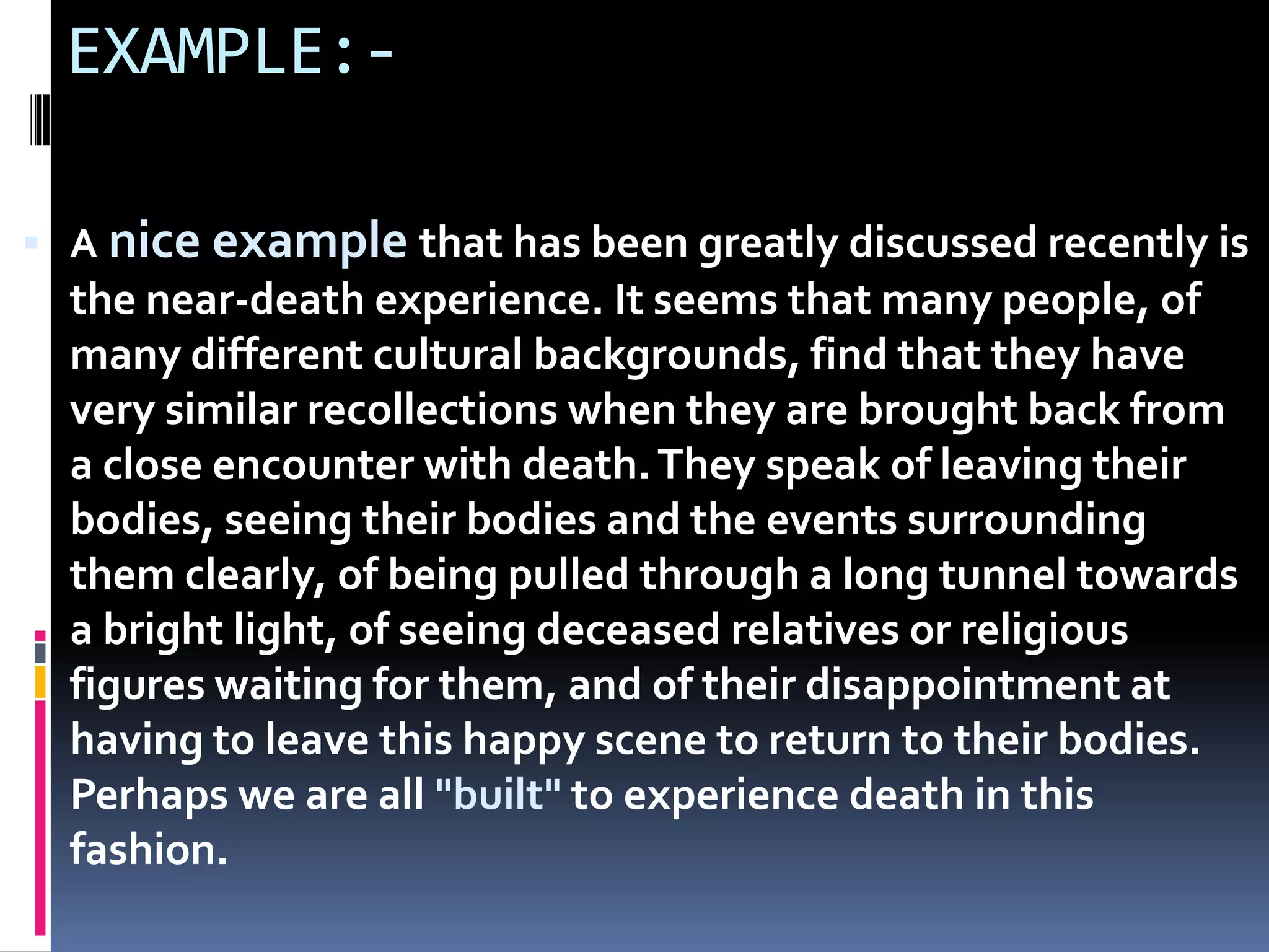 EXAMPLE:-
 A nice example that has been greatly discussed recently is
the near-death experience. It seems that many people, of
many different cultural backgrounds, find that they have
very similar recollections when they are brought back from
a close encounter with death.They speak of leaving their
bodies, seeing their bodies and the events surrounding
them clearly, of being pulled through a long tunnel towards
a bright light, of seeing deceased relatives or religious
figures waiting for them, and of their disappointment at
having to leave this happy scene to return to their bodies.
Perhaps we are all "built" to experience death in this
fashion.
 