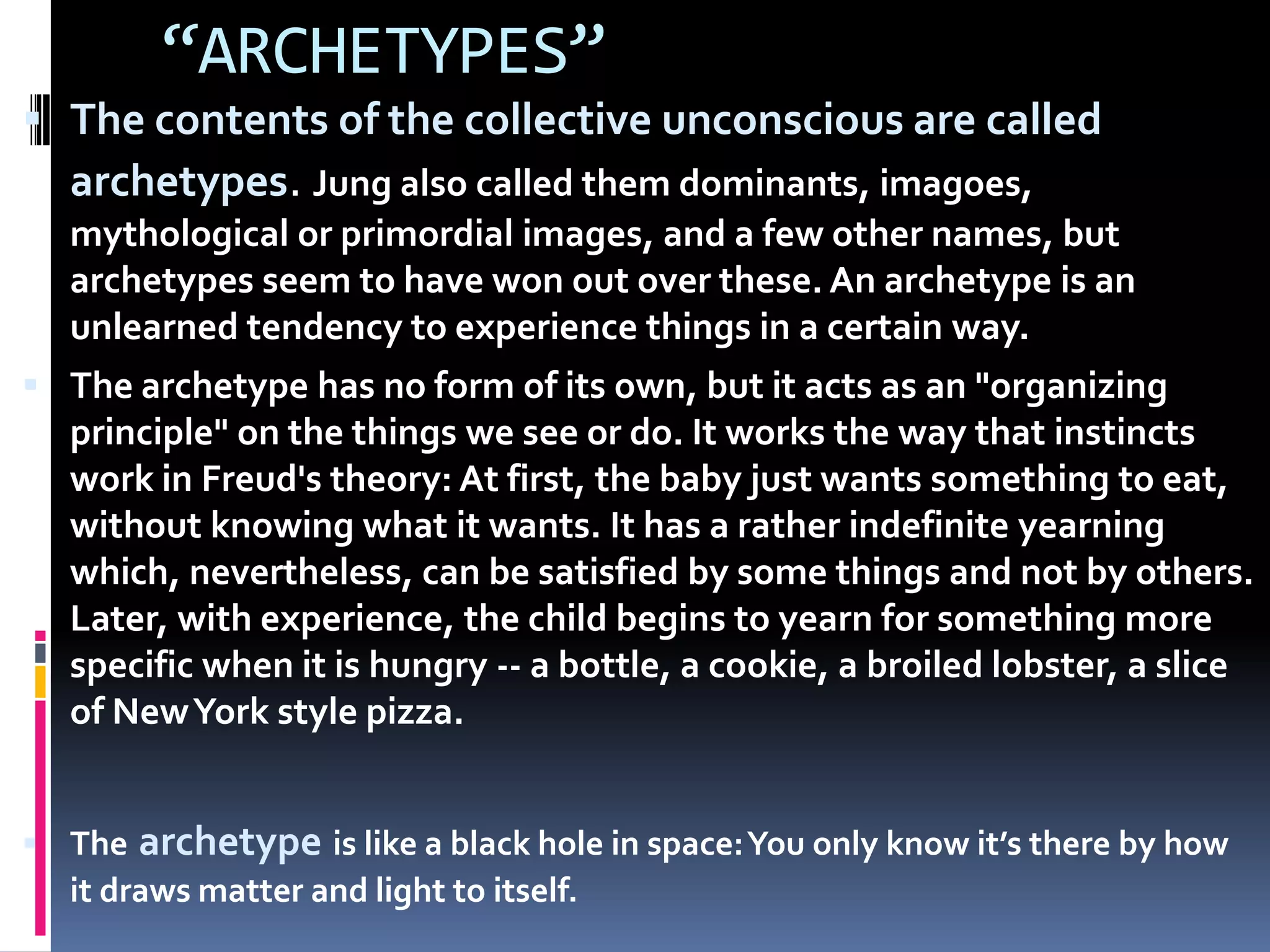 “ARCHETYPES”
 The contents of the collective unconscious are called
archetypes. Jung also called them dominants, imagoes,
mythological or primordial images, and a few other names, but
archetypes seem to have won out over these. An archetype is an
unlearned tendency to experience things in a certain way.
 The archetype has no form of its own, but it acts as an "organizing
principle" on the things we see or do. It works the way that instincts
work in Freud's theory: At first, the baby just wants something to eat,
without knowing what it wants. It has a rather indefinite yearning
which, nevertheless, can be satisfied by some things and not by others.
Later, with experience, the child begins to yearn for something more
specific when it is hungry -- a bottle, a cookie, a broiled lobster, a slice
of NewYork style pizza.
 The archetype is like a black hole in space:You only know it’s there by how
it draws matter and light to itself.
 