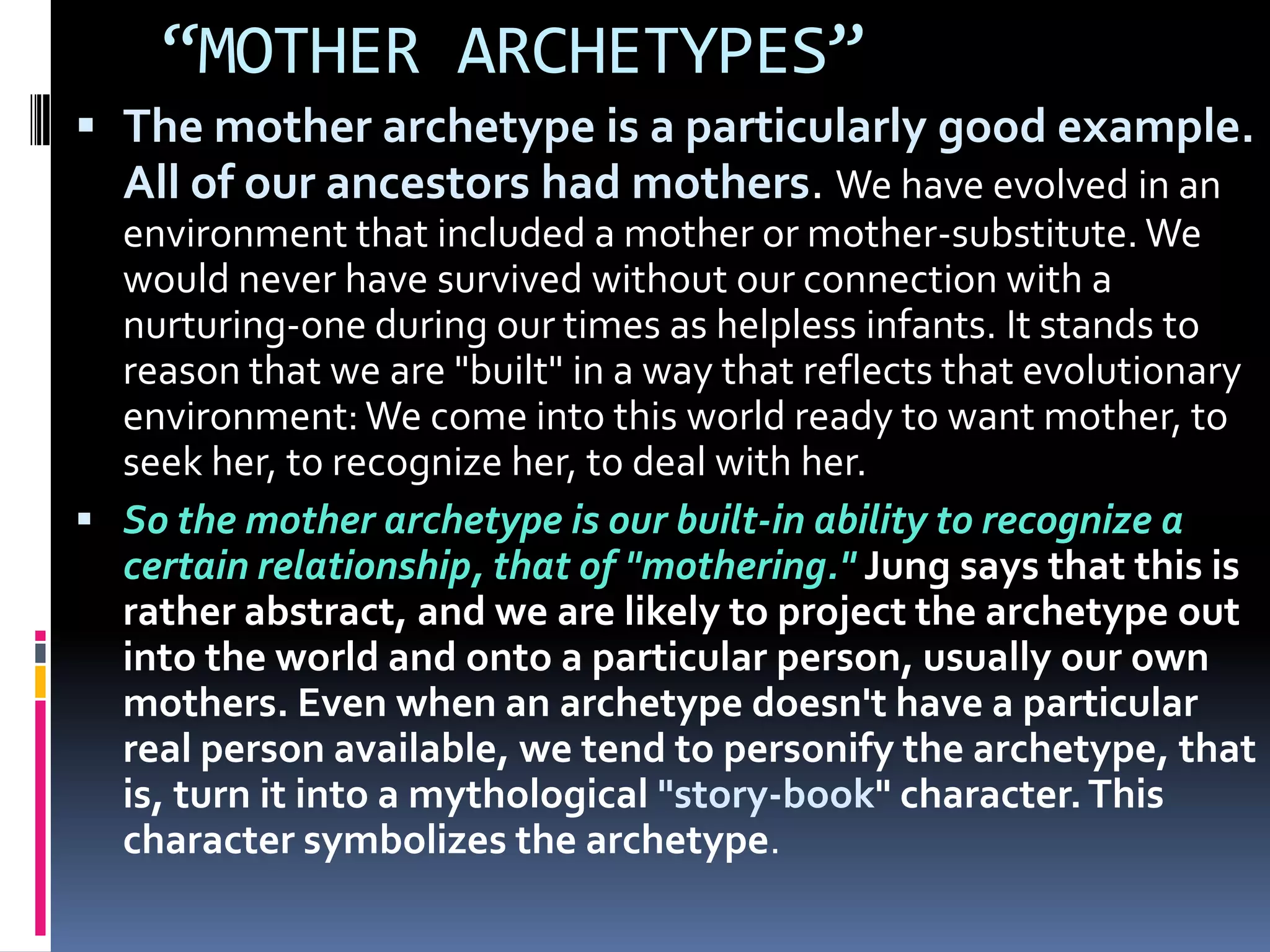 “MOTHER ARCHETYPES”
 The mother archetype is a particularly good example.
All of our ancestors had mothers. We have evolved in an
environment that included a mother or mother-substitute. We
would never have survived without our connection with a
nurturing-one during our times as helpless infants. It stands to
reason that we are "built" in a way that reflects that evolutionary
environment: We come into this world ready to want mother, to
seek her, to recognize her, to deal with her.
 So the mother archetype is our built-in ability to recognize a
certain relationship, that of "mothering." Jung says that this is
rather abstract, and we are likely to project the archetype out
into the world and onto a particular person, usually our own
mothers. Even when an archetype doesn't have a particular
real person available, we tend to personify the archetype, that
is, turn it into a mythological "story-book" character.This
character symbolizes the archetype.
 