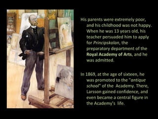 His parents were extremely poor,
   and his childhood was not happy.
   When he was 13 years old, his
   teacher persuaded him to apply
   for Principskolan, the
   preparatory department of the
   Royal Academy of Arts, and he
   was admitted.

In 1869, at the age of sixteen, he
   was promoted to the "antique
   school" of the Academy. There,
   Larsson gained confidence, and
   even became a central figure in
   the Academy’s life.
 