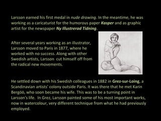 Larsson earned his first medal in nude drawing. In the meantime, he was
working as a caricaturist for the humorous paper Kasper and as graphic
artist for the newspaper Ny Illustrerad Tidning.


After several years working as an illustrator,
Larsson moved to Paris in 1877, where he
worked with no success. Along with other
Swedish artists, Larsson cut himself off from
the radical new movements.


He settled down with his Swedish colleagues in 1882 in Grez-sur-Loing, a
Scandinavian artists' colony outside Paris. It was there that he met Karin
Bergöö, who soon became his wife. This was to be a turning point in
Larsson's life. In Grez, Larsson painted some of his most important works,
now in watercolour, very different technique from what he had previously
employed.
 