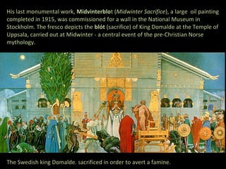 His last monumental work, Midvinterblot (Midwinter Sacrifice), a large oil painting
completed in 1915, was commissioned for a wall in the National Museum in
Stockholm. The fresco depicts the blót (sacrifice) of King Domalde at the Temple of
Uppsala, carried out at Midwinter - a central event of the pre-Christian Norse
mythology.




The Swedish king Domalde. sacrificed in order to avert a famine.
 