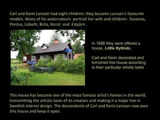 Carl and Karin Larsson had eight children; they became Larsson's favourite
models. Many of his watercolours portrait her wife and children: Suzanne,
Pontus, Lisbeth, Brita, Kersti and Esbjörn .

given a small
                                             In 1888 they were offered a
                                             house, Little Hyttnäs,.

                                             Carl and Karin decorated and
                                             furnished this house according
                                             to their particular artistic taste




This house has become one of the most famous artist's homes in the world,
transmitting the artistic taste of its creators and making it a major line in
Swedish interior design. The descendants of Carl and Karin Larsson now own
this house and keep it open.
 