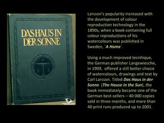 Larsson's popularity increased with
the development of colour
reproduction technology in the
1890s, when a book containing full
colour reproductions of his
watercolours was published in
Sweden, ´A Home´.

Using a much improved tecnhique,
the German publisher Langewiesche,
in 1909, offered a still better choice
of watercolours, drawings and text by
Carl Larsson. Titled Das Haus in der
Sonne (The House in the Sun), the
book immediately became one of the
German best-sellers – 40 000 copies
sold in three months, and more than
40 print runs produced up to 2001.
 