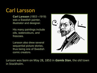 Carl Larsson
    Carl Larsson (1853 –1919)
    was a Swedish painter,
    illustrator and designer.

    His many paintings include
    oils, watercolours, and
    frescoes.

    Larsson also drew several
    sequential picture stories,
    thus being one of Swedish
    comic creators.


Larsson was born on May 28, 1853 in Gamla Stan, the old town
in Stockholm.
 
