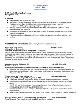 Carl Anthony Leduc
985-201-4381
cleduc@mpinet.net
Sr. Mechanical Design Engineering
Aerospace & DOD
SUMMARY
• 30+ years Mechanical design & drafting
• 30+ years 3D Modeling & Drafting, Various CAD systems: Autocad, Inventor, Solidworks, CatiaV5,
UGNX and others (Over 60,000 hand-on hours total combined all 3D cad systems)
• Aerospace and DOD engineering design programs experience
• Drawing creation from verbal and written instructions, marked prints, sketches & field
measurements and personal
• Incorporation of engineering changes, electronic drawing updates and management of document
management systems
• Extensive cross team collaboration within engineering, management, marketing, customers and
vendors
PROFESSIONAL EXPERIENCE: Dates of employment are approximate
IOMAX AEROSPACE –NC Mar 2016 – Pres.
Military Aircraft Engineering
Systems & Interior Panel Design / Integration--- Solidworks
Integration and design of mechanical and electro mechanical aircraft systems, design and integrate pilot
forward and side control panels. Create 3D cad models and drawings, conduct design reviews, creation of
ECN, DCN and various associated engineering documentation, liaison between manufacturing and
engineering and management. Assist shop floor resolve manufacturing challenges and source components
needed to complete design projects.
Northrup Grumman Melbourne –Fl Feb 2015 – Mar 2016
Aerospace Division
Systems design and Integration Design Engineer- Aircraft Fuel Measurement systems
• Integration and design of aircraft fuel measurement systems and design of associated hardware and
electro-mechanical integration, sheet metal, create all necessary 3D cad models CAD drawing using
Unigraphics UGNX,
Textron Land & Sea – New Orleans, LA Sep 2013 – Feb-2015
Ship Designer 3D Modeling on US Navy Project DOD
• SolidWorks, Outfitting / Integration of Military hovercraft mechanical components & systems.
• Interpret design requirements and provide 3D mechanical outfitting designs, interface requirement
layouts,
• Provide ship architectural designs of secondary structures, design of guardrails, gunner weapon
mounts, Design turbine inlet FOD screen enclosures
• Create master 3D model and provided rudimentary initial FEA with Cosmos, create all associated
manufacturing
• Drawings, incorporate changes and new design, BOM creation, Conduct research to gather legacy and
Vertical Aviation – Sanford Fl Mar -Short term temp position June 2013 – Sept 2013
Aircraft Designer-Autodesk Inventor & AutoCad---continued next page
 