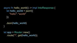 async fn hello_world() -> impl IntoResponse {
let hello_world = json!({
"hello": "world"
});
Json(hello_world)
}
let app = Router::new()
.route("/", get(hello_world));
 