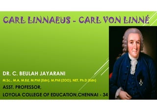 CARL LINNAEUS - CARL VON LINNÉ
DR. C. BEULAH JAYARANI
M.Sc., M.A, M.Ed, M.Phil (Edn), M.Phil (ZOO), NET, Ph.D (Edn)
ASST. PROFESSOR,
LOYOLA COLLEGE OF EDUCATION,CHENNAI - 34
 