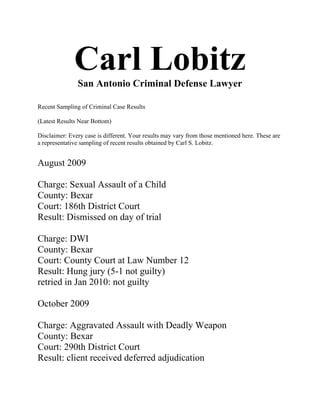 Carl Lobitz
               San Antonio Criminal Defense Lawyer

Recent Sampling of Criminal Case Results

(Latest Results Near Bottom)

Disclaimer: Every case is different. Your results may vary from those mentioned here. These are
a representative sampling of recent results obtained by Carl S. Lobitz.


August 2009

Charge: Sexual Assault of a Child
County: Bexar
Court: 186th District Court
Result: Dismissed on day of trial

Charge: DWI
County: Bexar
Court: County Court at Law Number 12
Result: Hung jury (5-1 not guilty)
retried in Jan 2010: not guilty

October 2009

Charge: Aggravated Assault with Deadly Weapon
County: Bexar
Court: 290th District Court
Result: client received deferred adjudication
 