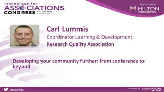 HOST SPONSOR
#ACTech15
ORGANISED BY
Coordinator Learning & Development
Developing your community further: from conference to
beyond
Carl Lummis
Research Quality Association
 